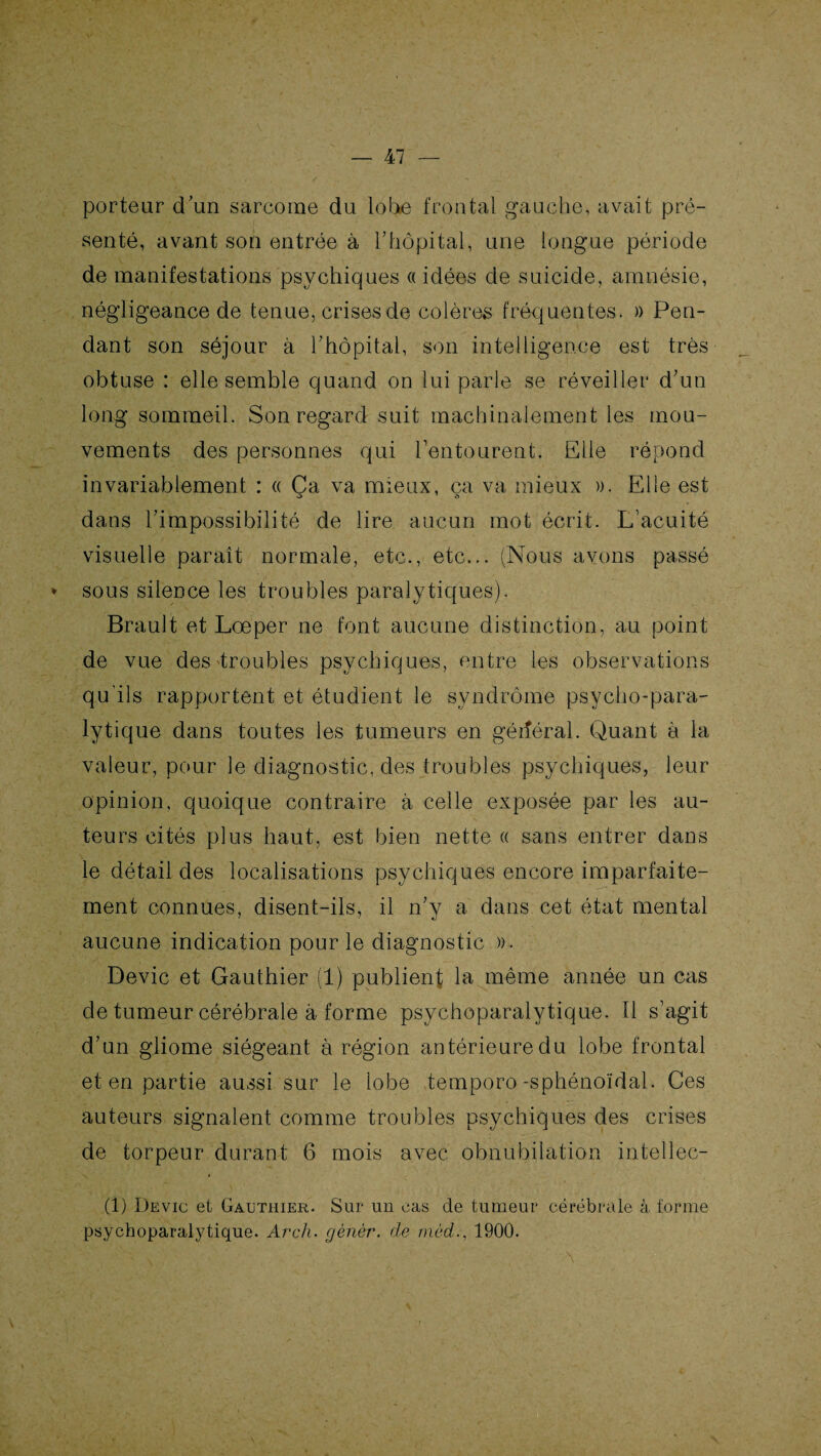 porteur d’un sarcome du lobe frontal gauche, avait pré¬ senté, avant son entrée à l'hôpital, une longue période de manifestations psychiques «idées de suicide, amnésie, négligeance de tenue, crises de colères fréquentes. » Pen¬ dant son séjour à l’hôpital, son intelligence est très obtuse : elle semble quand on lui parle se réveiller d’un long sommeil. Son regard suit machinalement les mou¬ vements des personnes qui l’entourent. Elle répond invariablement : « Ça va mieux, ça va mieux ». Elle est dans l’impossibilité de lire aucun mot écrit. L’acuité visuelle parait normale, etc., etc... (Nous avons passé * sous silence les troubles paralytiques). Brault et Lœper ne font aucune distinction, au point de vue des troubles psychiques, entre les observations qu’ils rapportent et étudient le syndrome psycho-para¬ lytique dans toutes les tumeurs en gérîéral. Quant à la valeur, pour le diagnostic, des troubles psychiques, leur opinion, quoique contraire à celle exposée par les au¬ teurs cités plus haut, est bien nette « sans entrer dans le détail des localisations psychiques encore imparfaite¬ ment connues, disent-ils, il n’y a dans cet état mental aucune indication pour le diagnostic ». Dévie et Gauthier (1) publient la même année un cas de tumeur cérébrale à forme psychoparalytique. Il s’agit d’un gliome siégeant à région antérieure du lobe frontal et en partie aussi sur le lobe temporo-sphénoïdal. Ces auteurs signalent comme troubles psychiques des crises de torpeur durant 6 mois avec obnubilation intellec- (1) Devic et Gauthier. Sur un cas de tumeur cérébrale à forme psychoparalytique. Arch. gènér. de mèd., 1900.