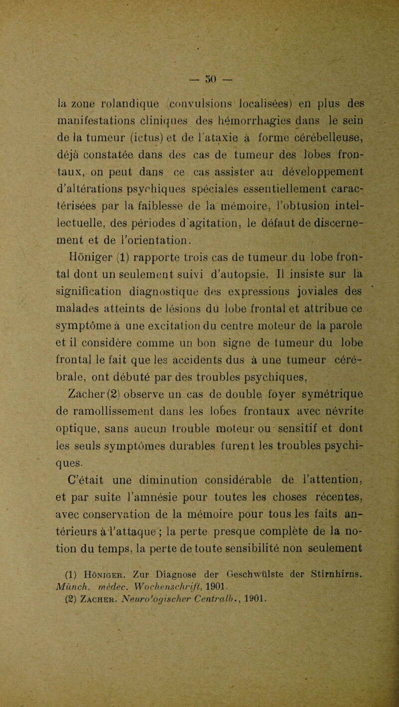 la zone rolandique (convulsions localisées) en plus des manifestations cliniques des hémorrhagies dans le sein de la tumeur (ictus) et de l’ataxie à forme cérébelleuse, déjà constatée dans des cas de tumeur des lobes fron¬ taux, on peut dans ce cas assister au développement d’altérations psychiques spéciales essentiellement carac¬ térisées par la faiblesse de la mémoire, l’obtusion intel¬ lectuelle, des périodes d’agitation, le défaut de discerne¬ ment et de l’orientation. Hôniger (1) rapporte trois cas de tumeur du lobe fron¬ tal dont un seulement suivi d’autopsie. Il insiste sur la signification diagnostique des expressions joviales des malades atteints de lésions du lobe frontal et attribue ce symptôme à une excitation du centre moteur de la parole et il considère comme un bon signe de tumeur du lobe frontal le fait que les accidents dus à une tumeur céré¬ brale, ont débuté par des troubles psychiques, Zacher (2) observe un cas de double foyer symétrique de ramollissement dans les lobes frontaux avec névrite optique, sans aucun trouble moteur ou sensitif et dont les seuls symptômes durables furent les troubles psychi¬ ques. C’était une diminution considérable de l’attention, et par suite l’amnésie pour toutes les choses récentes, avec conservation de la mémoire pour tous les faits an¬ térieurs à l’attaque ; la perte presque complète de la no¬ tion du temps, la perte de toute sensibilité non seulement (1) Hôniger. Zur Diagnose der Geschwülste der Stirnhirns. Münch. mèdec. Wochenschrift, 1901. (2) Zacher. N eurologis cher Centralb., 1901.