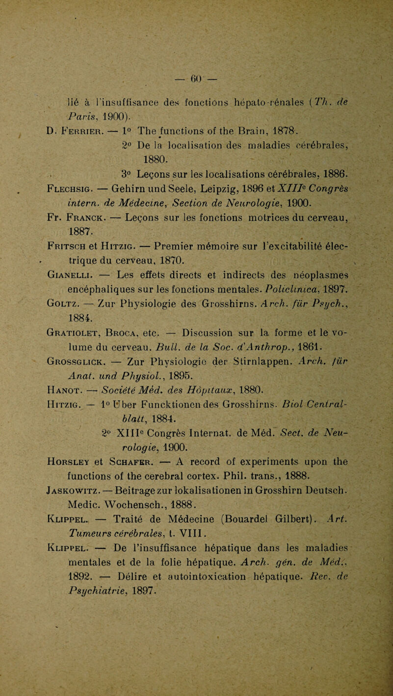lié à l’insuffisance des fonctions hépato-rénales (Fh. de Paris, 1900). D. Ferrier. — 1° The functions of the Brain, 1878. 0 2° De la localisation des maladies cérébrales, 1880. ' ' i: : fi ! 3° Leçons sur les localisations cérébrales, 1886. Flechsig. — Gehirn und Seele, Leipzig, 1896 et XIIIe Congrès intern. de Médecine, Section de Neurologie, 1900. Fr. Franck. — Leçons sur les fonctions motrices du cerveau, 1887. Fritsch et Hitzig. — Premier mémoire sur l’excitabilité élec¬ trique du cerveau, 1870. Gianelli. — Les effets directs et indirects des néoplasmes encéphaliques sur les fonctions mentales. Policlinica, 1897. Goltz. — Zur Physiologie des Grosshirns. Arch. für Psych., 1884. Gratiolet, Broca, etc. — Discussion sur la forme et le vo¬ lume du cerveau. Bull, de la Soc. d'Anthrop., 1861. Grossgliçk. — Zur Physiologie der Stirnlappen. Arch. für Anal, und Physiol., 1895. Hanot. — Société Mèd. des Hôpitaux, 1880. Hitzig. — l°l!lber Funcktionen des Grosshirns. Biol Central- blatt, 1884. 2° XIIIe Congrès Internat, de Méd. Sect. de Neu¬ rologie. 1900. Horsley et Schafer. — A record of experiments upon the functions of the cérébral cortex. Phil. trans., 1888. Jaskowitz. — Beitragezur lokalisationen in Grosshirn Deutsch. Medic. Wochensch., 1888. Klippel. — Traité de Médecine (Bouardel Gilbert). Art. Tumeurs cérébrales, t. VIII. Klippel. — De l’insuffisance hépatique dans les maladies mentales et de la folie hépatique. Arch. gén. de Méd., 1892. — Délire et autointoxication hépatique. Rec. de Psychiatrie, 1897.