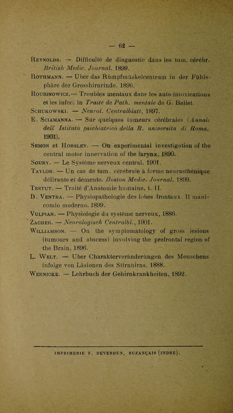 Reynolds. — Difficulté de diagnostic dans les tum. cérébr. British Medic. Journal, 1899. Rothmann. — Uber das Rùmpfrnùskelcentrum in der Fühls- phâre der Grosshirnrinde. 1896. Roubinowicz.— Troubles mentaux dans les auto-intoxications et les infec, in Traité de Path. mentale de G. Ballet. Schukowski. — Neurol. Gentralblatt, 1897. E. Sciamanna. — Sur quelques tumeurs cérébrales (Annah deIV Istituto psichiatrico délia R. unioersita di Roma, 1901). Semon et Horsley. — On experimental investigation of the central motor innervation of the larynx, 1890. Soury. — Le Système nerveux central, 1901. Taylor. — Un cas de tum. cérébrale à forme neurasthénique délirante et démente. Boston Medic. Journal, 1899. Testut. — Traité d’Anatomie humaine, t. II. D. Ventra. — Physiopathologie des lobes frontaux. Il mani- comio moderno, 1899. Vulpian. — Physiologie du système nerveux, 1886. Zacher. —- Neurologisch Centrait 1., 1901. Williamson. — On the symptomatology of gross lésions (tumours and abscess) involving the prefrontal région of the Brain, 1896. L. Welt. — Uber Charakterverânderùngen des Menschens infolge von Lâsionen des Stirnhirns, 1888. Wernicke. — Lehrbuch der Gehirnkrankheiten, 1892. IMPRIMERIE F. DEVERDUN, RUZANÇAIS (iNDRE).