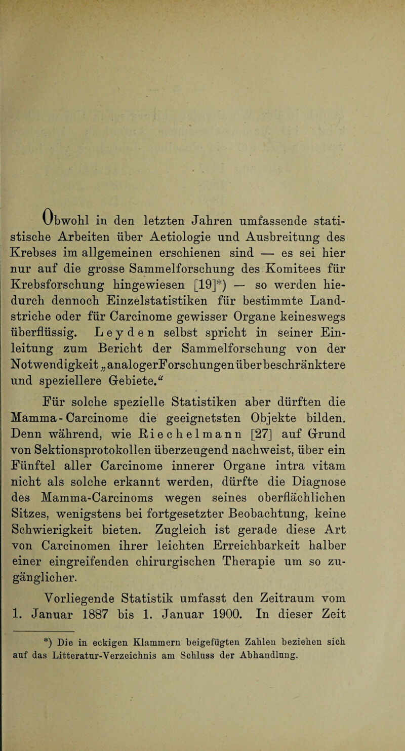 Obwohl in den letzten Jahren umfassende stati¬ stische Arbeiten über Aetiologie und Ausbreitung des Krebses im allgemeinen erschienen sind — es sei hier nur auf die grosse Sammelforschung des Komitees für Krebsforschung hingewiesen [19]*) — so werden hie¬ durch dennoch Einzelstatistiken für bestimmte Land¬ striche oder für Carcinome gewisser Organe keineswegs überflüssig. Leyden selbst spricht in seiner Ein¬ leitung zum Bericht der Sammelforschung von der Notwendigkeit ;,analogerForschungen über beschränktere und speziellere Gebiete.^ Für solche spezielle Statistiken aber dürften die I Mamma-Carcinome die geeignetsten Objekte bilden. I Denn während, wie Biechelmann [27] auf Grund j von Sektionsprotokollen überzeugend nachweist, über ein Fünftel aller Carcinome innerer Organe intra vitam nicht als solche erkannt werden, dürfte die Diagnose des Mamma-Carcinoms wegen seines oberflächlichen Sitzes, wenigstens bei fortgesetzter Beobachtung, keine Schwierigkeit bieten. Zugleich ist gerade diese Art von Carcinomen ihrer leichten Erreichbarkeit halber einer eingreifenden chirurgischen Therapie um so zu¬ gänglicher. Vorliegende Statistik umfasst den Zeitraum vom 1. Januar 1887 bis 1. Januar 1900. In dieser Zeit *) Die in eckigen Klammern beigefügten Zahlen beziehen sich auf das Litteratur-Verzeichnis am Schluss der Abhandlung.