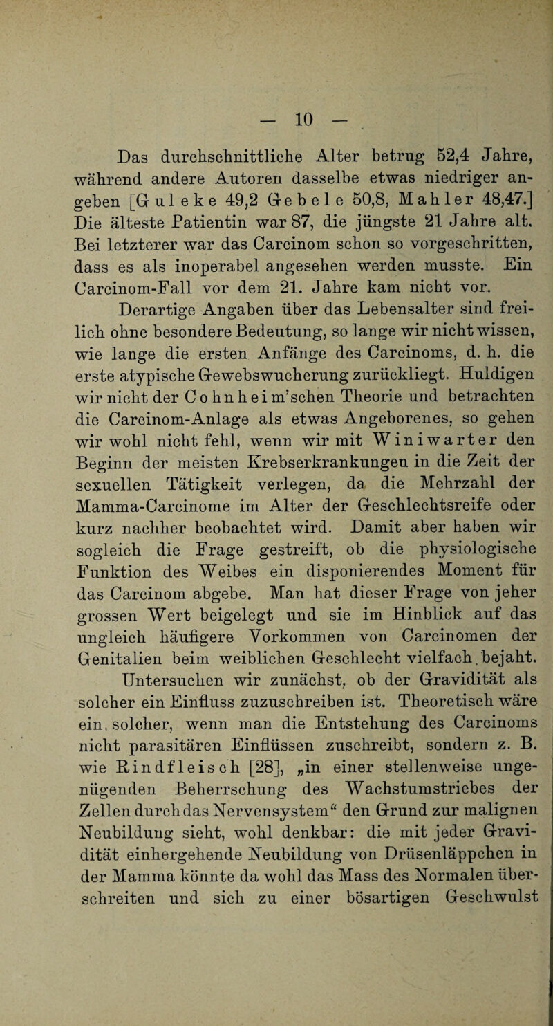 Das durchschnittliche Alter betrug 52,4 Jahre, während andere Autoren dasselbe etwas niedriger an¬ geben [Gruleke 49,2 Geb eie 50,8, Mahler 48,47.] Die älteste Patientin war 87, die jüngste 21 Jahre alt. Bei letzterer war das Carcinom schon so vorgeschritten, dass es als inoperabel angesehen werden musste. Ein Carcinom-Fall vor dem 21. Jahre kam nicht vor. Derartige Angaben über das Lebensalter sind frei¬ lich ohne besondere Bedeutung, so lange wir nicht wissen, wie lange die ersten Anfänge des Carcinoms, d. h. die erste atypische Gewebswucherung zurückliegt. Huldigen wir nicht der C o hn h ei m’schen Theorie und betrachten die Carcinom-Anlage als etwas Angeborenes, so gehen wir wohl nicht fehl, wenn wir mit Winiwarter den Beginn der meisten Krebserkrankungen in die Zeit der sexuellen Tätigkeit verlegen, da die Mehrzahl der Mamma-Carcinome im Alter der Geschlechtsreife oder kurz nachher beobachtet wird. Damit aber haben wir sogleich die Frage gestreift, ob die physiologische Funktion des Weibes ein disponierendes Moment für das Carcinom abgebe. Man hat dieser Frage von jeher grossen Wert beigelegt und sie im Hinblick auf das ungleich häufigere Vorkommen von Carcinomen der Genitalien beim weiblichen Geschlecht vielfach , bejaht. Untersuchen wir zunächst, ob der Gravidität als solcher ein Einfluss zuzuschreiben ist. Theoretisch wäre ein. solcher, wenn man die Entstehung des Carcinoms nicht parasitären Einflüssen zuschreibt, sondern z. B. wie Rindfleisch [28], „in einer stellenweise unge¬ nügenden Beherrschung des Wachstumstriebes der Zellen durch das Nervensystem^^ den Grund zur malignen Neubildung sieht, wohl denkbar: die mit jeder Gravi¬ dität einhergehende Neubildung von Drüsenläppchen in der Mamma könnte da wohl das Mass des Normalen über¬ schreiten und sich zu einer bösartigen Geschwulst