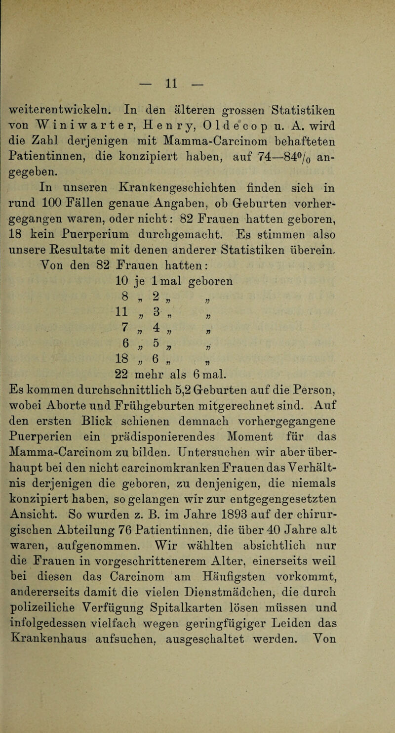 weiterentwickeln. In den älteren grossen Statistiken von Winiwarter, Henry, 01de*cop u. A. wird die Zahl derjenigen mit Mamma-Carcinom behafteten Patientinnen, die konzipiert haben, auf 74—S4Plo an¬ gegeben. In unseren Krankengeschichten finden sich in rund 100 Fällen genaue Angaben, ob Geburten vorher¬ gegangen waren, oder nicht: 82 Frauen hatten geboren, 18 kein Puerperium durchgemacht. Es stimmen also unsere Resultate mit denen anderer Statistiken überein. Von den 82 Frauen hatten: 10 je Imal geboren 8 11 7 6.5, 18 . 6 „ 22 mehr als 6 mal. Es kommen durchschnittlich 5,2 Geburten auf die Person, wobei Aborte und Frühgeburten mitgerechnet sind. x4uf den ersten Blick schienen demnach vorhergegangene Puerperien ein prädisponierendes Moment für das Mamma-Carcinom zu bilden. Untersuchen wir aber über¬ haupt bei den nicht carcinomkranken Frauen das Verhält¬ nis derjenigen die geboren, zu denjenigen, die niemals konzipiert haben, so gelangen wir zur entgegengesetzten Ansicht. So wurden z. B. im Jahre 1893 auf der chirur¬ gischen Abteilung 76 Patientinnen, die über 40 Jahre alt waren, aufgenommen. Wir wählten absichtlich nur die Frauen in vorgeschrittenerem Alter, einerseits weil bei diesen das Carcinom am Häufigsten vorkommt, andererseits damit die vielen Dienstmädchen, die durch polizeiliche Verfügung Spitalkarten lösen müssen und infolgedessen vielfach wegen geringfügiger Leiden das Krankenhaus aufsuchen, ausgeschaltet werden. Von