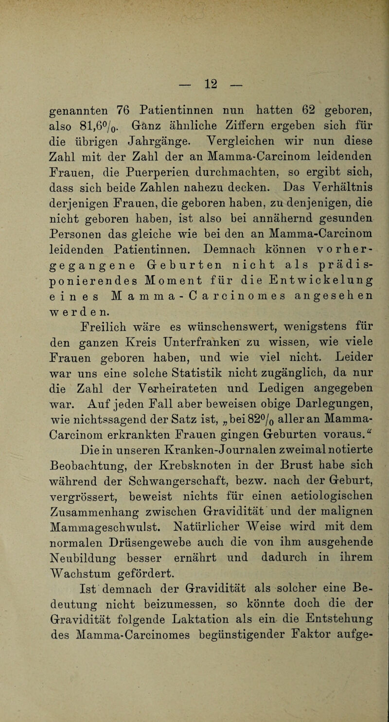 genannten 76 Patientinnen nun hatten 62 geboren, also 81,6%. Gränz ähnliche Ziffern ergeben sich für die übrigen Jahrgänge. Vergleichen wir nun diese Zahl mit der Zahl der an Mamma-Carcinom leidenden Frauen, die Puerperien durchmachten, so ergibt sich, dass sich beide Zahlen nahezu decken. Das Verhältnis derjenigen Frauen, die geboren haben, zu denjenigen, die nicht geboren haben, ist also bei annähernd gesunden Personen das gleiche wie bei den an Mamma-Carcinom leidenden Patientinnen. Demnach können vorher¬ gegangene Greburten nicht als prädis¬ ponierendes Moment für die Entwickelung eines M a m m a - C a r c i n o m e s angesehen werden. Freilich wäre es wünschenswert, wenigstens für den ganzen Kreis Unterfranken zu wissen^ wie viele Frauen geboren haben, und wie viel nicht. Leider war uns eine solche Statistik nicht zugänglich, da nur die Zahl der Ve-rheirateten und Ledigen angegeben war. Auf jeden Fall aber beweisen obige Darlegungen, wie nichtssagend der Satz ist, „bei 82% aller an Mamma- Carcinom erkrankten Frauen gingen Greburten voraus. Die in unseren Kranken-Journalen zweimal notierte Beobachtung, der Krebsknoten in der Brust habe sich während der Schwangerschaft, bezw. nach der Geburt, vergrössert, beweist nichts für einen aetiologischen Zusammenhang zwischen Gravidität'und der malignen Mammageschwulst. Natürlicher Weise wird mit dem normalen Drüsengewebe auch die von ihm ausgehende Neubildung besser ernährt und dadurch in ihrem Wachstum gefördert. Ist demnach der Gravidität als solcher eine Be¬ deutung nicht beizumessen;, so könnte doch die der Gravidität folgende Laktation als ein die Entstehung des Mamma-Carcinomes begünstigender Faktor aufge-