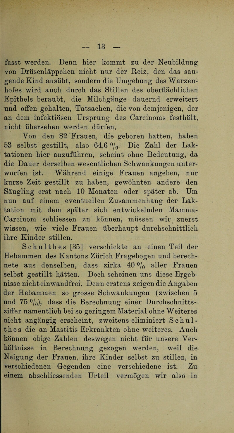 fasst werden. Denn hier kommt zu der Neubildung von Drüsenläppchen nicht nur der E.eiz, den das sau¬ gende Kind ausübt, sondern die Umgebung des Warzen¬ hofes wird auch durch das Stillen des oberflächlichen Epithels beraubt, die Milchgänge dauernd erweitert und offen gehalten, Tatsachen, die von demjenigen, der an dem infektiösen Ursprung des Carcinoms festhält, nicht übersehen werden dürfen. Von den 82'Frauen, die geboren hatten, haben 53 selbst gestillt, also 64,6 Die Zahl der Lak¬ tationen hier anzuführen, scheint ohne Bedeutung, da die Dauer derselben wesentlichen Schwankungen unter¬ worfen ist. Während einige Frauen angeben, nur kurze Zeit gestillt zu haben, gewöhnten andere den Säugling erst nach 10 Monaten oder später ab. Um nun auf einem eventuellen Zusammenhang der Lak¬ tation mit dem später sich entwickelnden Mamma- Carcinom schliessen zn können, müssen wir zuerst wissen, wie viele Frauen überhaupt durchschnittlich ihre Kinder stillen. Schulthes [351 verschickte an einen Teil der j Hebammen des Kantons Zürich Fragebogen und berech- I nete aus denselben, dass zirka 40 % aller Frauen I selbst gestillt hätten. Doch scheinen uns diese Ergeb¬ nisse nicht einwandfrei. Denn erstens zeigen die Angaben der Hebammen so grosse Schwankungen (zwischen 5 und 75 ^Iq), dass die Berechnung einer Durchschnitts- ziffer namentlich bei so geringem Material ohne Weiteres nicht angängig erscheint, zweitens eliminiert Schul¬ thes die an Mastitis Erkrankten ohne weiteres. Auch können obige Zahlen deswegen nicht für unsere Ver¬ hältnisse in Berechnung gezogen werden, weil die Neigung der Frauen, ihre Kinder selbst zu stillen, in verschiedenen Gegenden eine verschiedene ist. Zu einem abschliessenden Urteil vermögen wir also in