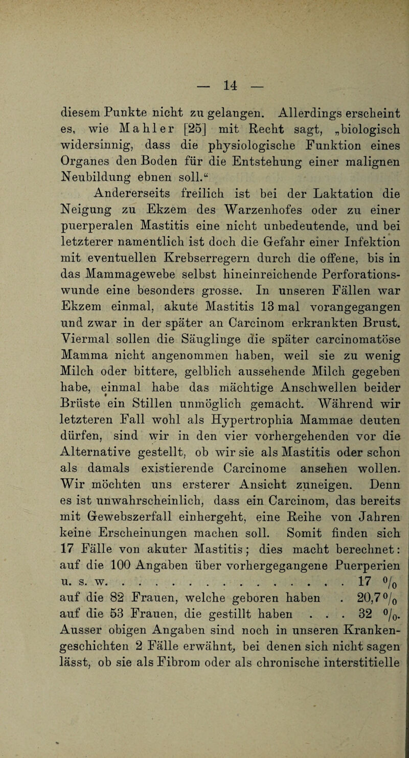 diesem Punkte nickt zu gelangen. Allerdings erscheint es, wie Makler [25] mit Reckt sagt, „biologisck widersinnig, dass die physiologische Funktion eines Organes den Boden für die Entstehung einer malignen Neubildung ebnen soll.“ Andererseits freilich ist bei der Laktation die Neigung zu Ekzem des Warzenhofes oder zu einer puerperalen Mastitis eine nicht unbedeutende, und bei letzterer namentlich ist doch die Gefahr einer Infektion mit eventuellen Krebserregern durch die olfene, bis in das Mammagewebe selbst hineinreichende Perforations¬ wunde eine besonders grosse. In unseren Fällen war Ekzem einmal, akute Mastitis 13 mal vorangegangen und zwar in der später an Carcinom erkrankten Brust. Viermal sollen die Säuglinge die später carcinomatöse Mamma nicht angenommen haben, weil sie zu wenig Milch oder bittere, gelblich aussehende Milch gegeben habe, einmal habe das mächtige Anschwellen beider Brüste ein Stillen unmöglich gemacht. Während wir letzteren Fall wohl als Hypertrophia Mammae deuten dürfen, sind wir in den vier vorhergehenden vor die Alternative gestellt, ob wir sie als Mastitis oder schon als damals existierende Carcinome ansehen wollen. Wir möchten uns ersterer Ansicht zuneigen. Denn es ist unwahrscheinlich, dass ein Carcinom, das bereits mit Gewebszerfall einhergeht, eine Reihe von Jahren keine Erscheinungen machen soll. Somit finden sich 17 Fälle von akuter Mastitis; dies macht berechnet: auf die 100 Angaben über vorhergegangene Puerperien u. s. w.17 o/o auf die 82 Frauen, welche geboren haben . 20,7 o/q auf die 53 Frauen, die gestillt haben ... 32 o/^^ Ausser obigen Angaben sind noch in unseren Kranken¬ geschichten 2 Fälle erwähnt^ bei denen sich nicht sagen lässt, ob sie als Fibrom oder als chronische interstitielle