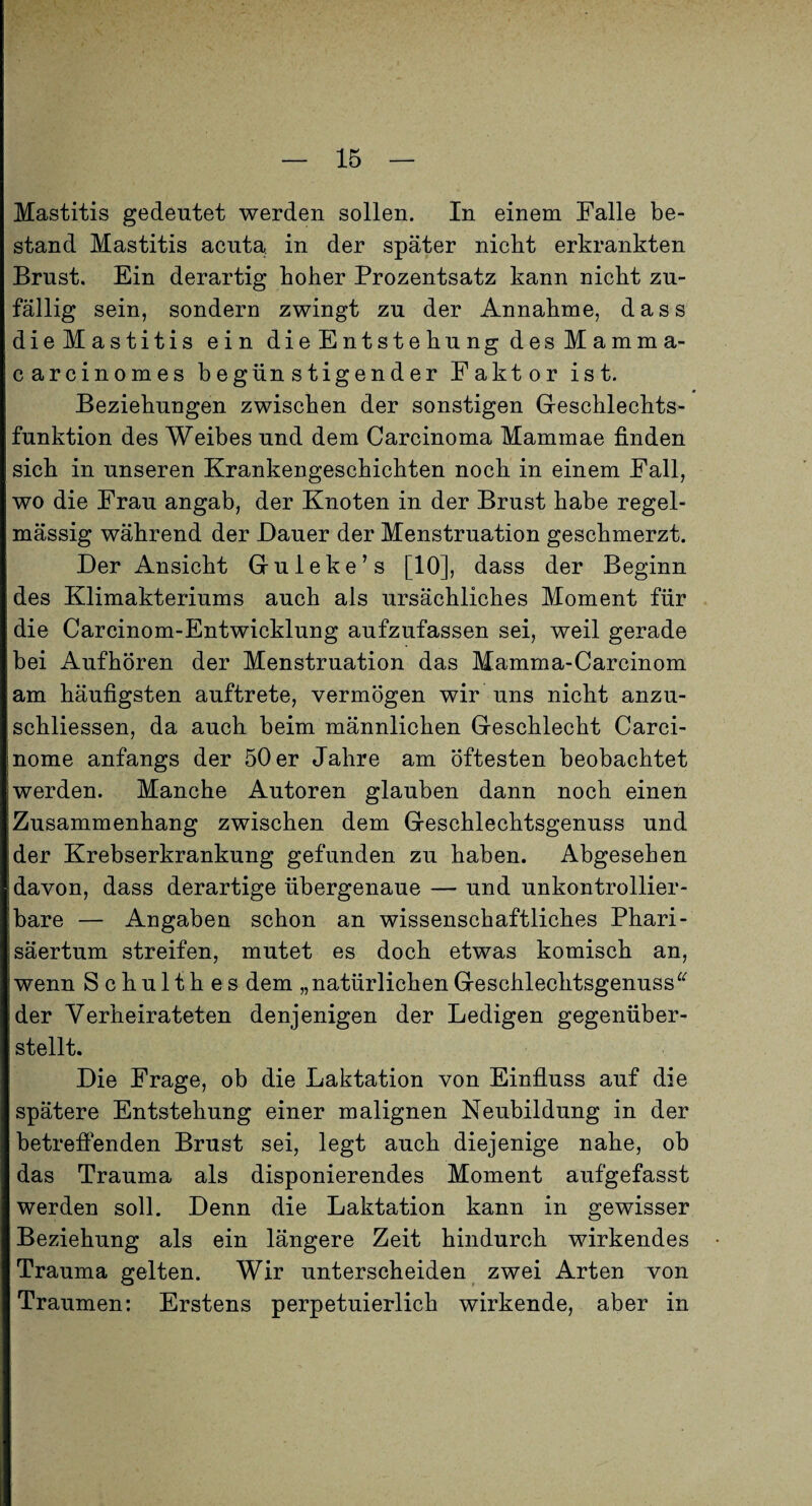 Mastitis gedeutet werden sollen. In einem Falle be¬ stand Mastitis acuta, in der später nicht erkrankten Brust. Ein derartig hoher Prozentsatz kann nicht zu¬ fällig sein, sondern zwingt zu der Annahme, dass dieMastitis ein dieEntstehungdesMamma- carcinomes begünstigender Faktor ist. Beziehungen zwischen der sonstigen Geschlechts¬ funktion des Weibes und dem Carcinoma Mammae finden sich in unseren Krankengeschichten noch in einem Fall, wo die Frau angab, der Knoten in der Brust habe regel¬ mässig während der Dauer der Menstruation geschmerzt. Der Ansicht Guleke’s [10], dass der Beginn des Klimakteriums auch als ursächliches Moment für die Carcinom-Entwicklung aufzufassen sei, weil gerade bei Aufhören der Menstruation das Mamma-Carcinom am häufigsten auftrete, vermögen wir uns nicht anzu- schliessen, da auch beim männlichen Geschlecht Carci- nome anfangs der 50 er Jahre am öftesten beobachtet werden. Manche Autoren glauben dann noch einen Zusammenhang zwischen dem Geschlechtsgenuss und der Krebserkrankung gefunden zu haben. Abgesehen davon, dass derartige übergenaue — und unkontrollier¬ bare — Angaben schon an wissenschaftliches Phari¬ säertum streifen, mutet es doch etwas komisch an, wenn Schulthes dem „natürlichen Geschlechtsgenuss der Verheirateten denjenigen der Ledigen gegenüber¬ stellt. Die Frage, ob die Laktation von Einfluss auf die spätere Entstehung einer malignen Neubildung in der betrefienden Brust sei, legt auch diejenige nahe, ob das Trauma als disponierendes Moment aufgefasst werden soll. Denn die Laktation kann in gewisser Beziehung als ein längere Zeit hindurch wirkendes Trauma gelten. Wir unterscheiden zwei Arten von Traumen: Erstens perpetuierlich wirkende, aber in