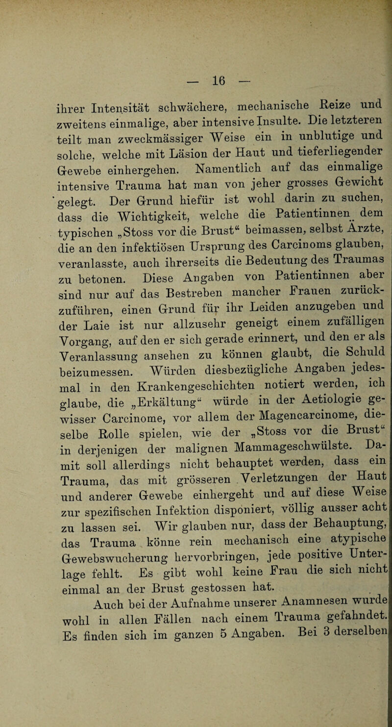 ihrer Intensität schwächere, mechanische ßeize und zweitens einmalige, aber intensive Insulte. Die letzteren teilt man zweckmässiger Weise ein in unblutige und solche, welche mit Läsion der Haut und tieferliegender Grewebe einhergehen. Namentlich auf das einmalige intensive Trauma hat man von jeher grosses Gewicht 'gelegt. Der Grund hiefür ist wohl darin zu suchen, dass die Wichtigkeit, welche die Patientinnen^ dem typischen „Stoss vor die Brustbeimassen, selbst Ärzte, die an den infektiösen Ursprung des Carcinoms glauben, veranlasste, auch ihrerseits die Bedeutung des Traumas zu betonen. Diese Angaben von Patientinnen aber sind nur auf das Bestreben mancher Prauen zuriick- zuführen, einen Grund für ihr Leiden anzugeben und der Laie ist nur allzusehr geneigt einem zufälligen Vorgang, auf den er sich gerade erinnert, und den er als Veranlassung ansehen zu können glaubt, die Schuld beizumessen. Würden diesbezügliche Angaben jedes¬ mal in den Krankengeschichten notiert werden, ich glaube, die „Erkältung“ würde in der Aetiologie ge¬ wisser Carcinome, vor allem der Magencarcinome, die¬ selbe Bolle spielen, wie der „Stoss vor die Brust“ in derjenigen der malignen Mammageschwülste. Da¬ mit soll allerdings nicht behauptet werden, dass ein Trauma, das mit grösseren Verletzungen der Haut und anderer Gewebe einhergeht und auf diese Weise zur spezifischen Infektion disponiert, völlig ausser acht zu lassen sei. Wir glauben nur, dass der Behauptung, das Trauma könne rein mechanisch eine atypische Gewebswucherung hervorbringen, jede positive Unter¬ lage fehlt. Es gibt wohl keine Frau die sich nicht einmal an der Brust gestossen hat. Auch bei der Aufnahme unserer Anamnesen wurde wohl in allen Fällen nach einem Trauma gefahndet. Es finden sich im ganzen 5 Angaben. Bei 3 derselben