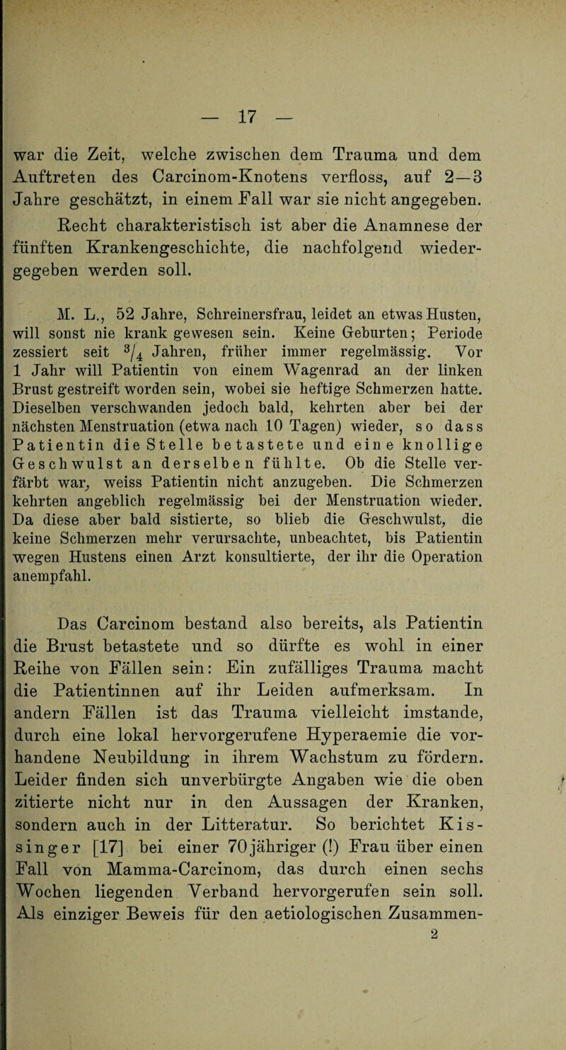 war die Zeit, welche zwischen dem Trauma und dem Auftreten des Carcinom-Knotens verfloss, auf 2—3 Jahre geschätzt, in einem Fall war sie nicht angegeben. Recht charakteristisch ist aber die Anamnese der fünften Krankengeschichte, die nachfolgend wieder¬ gegeben werden soll. M. L., 52 Jahre, Schreinersfrau, leidet an etwas Husten, will sonst nie krank gewesen sein. Keine Geburten; Periode zessiert seit Jahren, früher immer regelmässig. Vor 1 Jahr will Patientin von einem Wagenrad an der linken Brust gestreift worden sein, wobei sie heftige Schmerzen hatte. Dieselben verschwanden jedoch bald, kehrten aber bei der nächsten Menstruation (etwa nach 10 Tagen) wieder, so dass Patientin die Stelle betastete und eine knollige Geschwulst an derselben fühlte. Ob die Stelle ver¬ färbt war^ weiss Patientin nicht anzugeben. Die Schmerzen kehrten angeblich regelmässig bei der Menstruation wieder. Da diese aber bald sistierte, so blieb die Geschwulst, die keine Schmerzen mehr verursachte, unbeachtet, bis Patientin wegen Hustens einen Arzt konsultierte, der ihr die Operation anempfahl. Das Carcinom bestand also bereits, als Patientin die Brust betastete und so dürfte es wohl in einer Reihe von Fällen sein: Ein zufälliges Trauma macht die Patientinnen auf ihr Leiden aufmerksam. In andern Fällen ist das Trauma vielleicht imstande, durch eine lokal hervorgerufene Hyperaemie die vor¬ handene Neubildung in ihrem Wachstum zu fördern. Leider finden sich unverbürgte Angaben wie die oben zitierte nicht nur in den Aussagen der Kranken, sondern auch in der Litteratur. So berichtet Kis- singer [17] bei einer 70jähriger (!) Frau über einen Fall von Mamma-Carcinom, das durch einen sechs Wochen liegenden Verband hervorgerufen sein soll. Als einziger Beweis für den aetiologischen Zusammen- 2