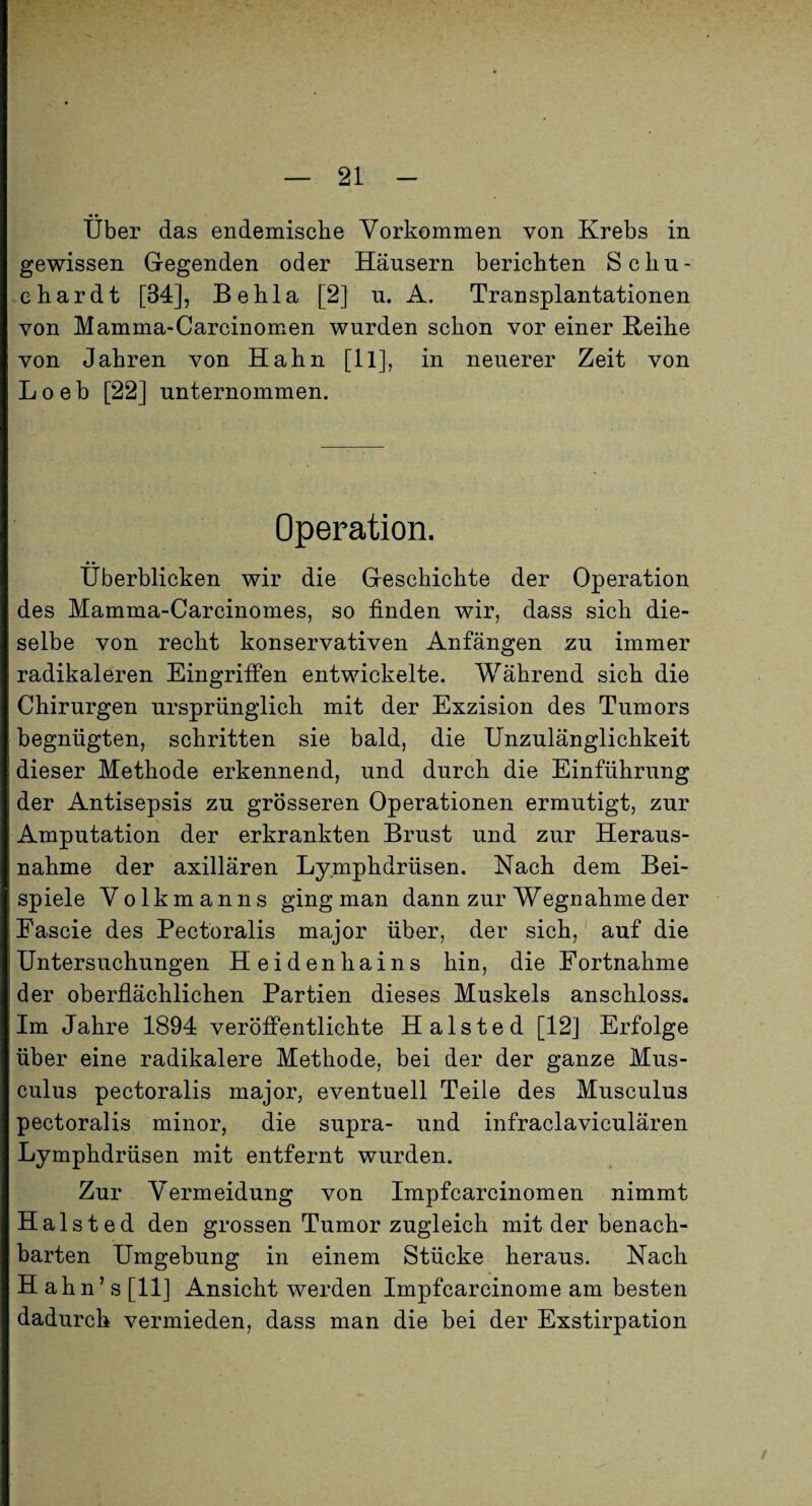 Über das endemisclie Vorkommen von Krebs in gewissen Gegenden oder Häusern berichten S chu¬ ch ar dt [34], Behla [2] u. A. Transplantationen von Mamma-Carcinomen wurden schon vor einer Reihe von Jahren von Hahn [ll], in neuerer Zeit von Loeb [22] unternommen. Operation. Überblicken wir die Geschichte der Operation des Mamma-Carcinomes, so finden wir, dass sich die¬ selbe von recht konservativen Anfängen zu immer radikaleren Eingriffen entwickelte. Während sich die Chirurgen ursprünglich mit der Exzision des Tumors begnügten, schritten sie bald, die Unzulänglichkeit dieser Methode erkennend, und durch die Einführung der Antisepsis zu grösseren Operationen ermutigt, zur Amputation der erkrankten Brust und zur Heraus¬ nahme der axillären Ly.mphdrüsen. Nach dem Bei¬ spiele Volkmanns ging man dann zur Wegnahme der Fascie des Pectoralis major über, der sich,' auf die Untersuchungen Heidenhains hin, die Fortnahme der oberflächlichen Partien dieses Muskels anschloss. Im Jahre 1894 veröffentlichte Halsted [12] Erfolge über eine radikalere Methode, bei der der ganze Mus- culus pectoralis major, eventuell Teile des Musculus pectoralis minor, die supra- und infraclaviculären Lymphdrüsen mit entfernt wurden. Zur Vermeidung von Impfcarcinomen nimmt Halsted den grossen Tumor zugleich mit der benach¬ barten Umgebung in einem Stücke heraus. Nach Hah n ’ s [11] Ansicht werden Impfcarcinome am besten dadurch vermieden, dass man die bei der Exstirpation