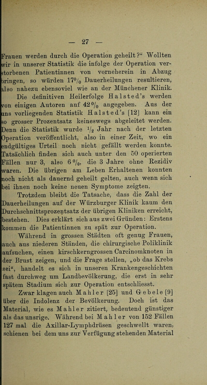 Frauen werden durch die Operation geheilt Wollten «vir in unserer Statistik die infolge der Operation ver¬ storbenen Patientinnen von vorneherein in Abzug bringen, so würden 17^/0 Dauerheilungen resultieren, ilso nahezu ebensoviel wie an der Münchener Klinik. Die definitiven Heilerfolge Halsted’s werden von einigen Autoren auf 42 angegeben. Aus der ins vorliegenden Statistik Halsted’s [12] kann ein 30 grosser Prozentsatz keineswegs abgeleitet werden. Denn die Statistik wurde ^/2 Jahr nach der letzten Operation veröflPentlicht, also in einer Zeit, wo ein endgültiges Urteil noch nicht gefällt werden konnte. Tatsächlich finden sich auch unter den 50 operierten Fällen nur 3, also 6%, die 3 Jahre ohne Rezidiv waren. Die übrigen am Leben Erhaltenen konnten noch nicht als dauernd geheilt gelten, auch wenn sich bei ihnen noch keine neuen Symptome zeigten. Trotzdem bleibt die Tatsache, dass die Zahl der Dauerheilungen auf der Würzburger Klinik kaum den Durchschnittsprozentsatz der übrigen Kliniken erreicht, bestehen. Dies erklärt sich aus zwei Gründen: Erstens kommen die Patientinnen zu spät zur Operation. Während in grossen Städten oft genug Frauen, auch aus niederen Ständen, die chirurgische Poliklinik aufsuchen, einen kirschkerngrossen Carcinomknoten in der Brust zeigen, und die Frage stellen, „ob das Krebs sei“, handelt es sich in unseren Krankengeschichten fast durchweg um Landbevölkerung, die erst in sehr spätem Stadium sich zur Operation entschliesst. Zwar klagen auch Mahler [25] und Geb eie [9] über die Indolenz der Bevölkerung. Doch ist das Material, wie es Mahler zitiert, bedeutend günstiger als das unsrige. Während bei Mahler von 152 Fällen 127 mal die Axillar-Lymphdrüsen geschwellt waren, schienen hei dem uns zur Verfügung stehenden Material