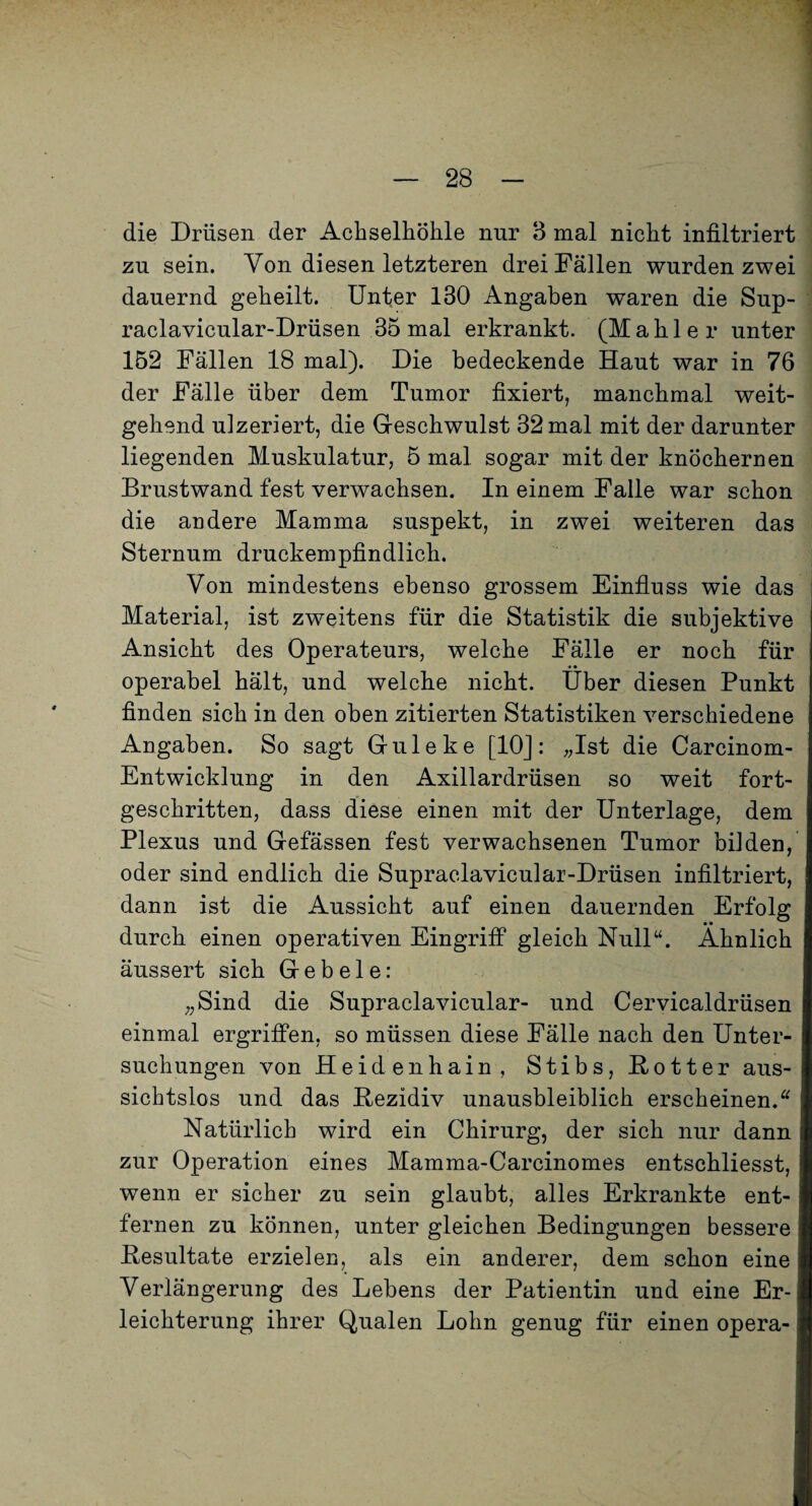die Drüsen der Achselhöhle nur 3 mal nicht infiltriert zu sein. Von diesen letzteren drei Fällen wurden zwei dauernd geheilt. Unter 130 Angaben waren die Sup- raclavicular-Drüsen 35 mal erkrankt. (Mahler unter 152 Fällen 18 mal). Die bedeckende Haut war in 76 der Fälle über dem Tumor fixiert, manchmal weit¬ gehend ulzeriert, die Geschwulst 32 mal mit der darunter liegenden Muskulatur, 5 mal sogar mit der knöchernen Brustwand fest verwachsen. In einem Falle war schon die andere Mamma suspekt, in zwei weiteren das Sternum druckempfindlich. Von mindestens ebenso grossem Einfluss wie das Material, ist zweitens für die Statistik die subjektive Ansicht des Operateurs, welche Fälle er noch für operabel hält, und welche nicht. Uber diesen Punkt finden sich in den oben zitierten Statistiken verschiedene Angaben. So sagt Guleke [lOJ: „Ist die Carcinom- Entwicklung in den Axillardrüsen so weit fort¬ geschritten, dass diese einen mit der Unterlage, dem Plexus und Gefässen fest verwachsenen Tumor bilden, oder sind endlich die Supraclavicular-Drüsen infiltriert, dann ist die Aussicht auf einen dauernden Erfolg durch einen operativen Eingriff gleich Null“. Ähnlich äussert sich Geb eie: „Sind die Supraclavicular- und Cervicaldrüsen einmal ergriffen, so müssen diese Fälle nach den Unter¬ suchungen von Heidenhain, Stibs, Hotter aus¬ sichtslos und das Hezidiv unausbleiblich erscheinen.“ Natürlich wird ein Chirurg, der sich nur dann zur Operation eines Mamma-Carcinomes entschliesst, wenn er sicher zu sein glaubt, alles Erkrankte ent¬ fernen zu können, unter gleichen Bedingungen bessere Besultate erzielen, als ein anderer, dem schon eine Verlängerung des Lebens der Patientin und eine Er¬ leichterung ihrer Qualen Lohn genug für einen opera-