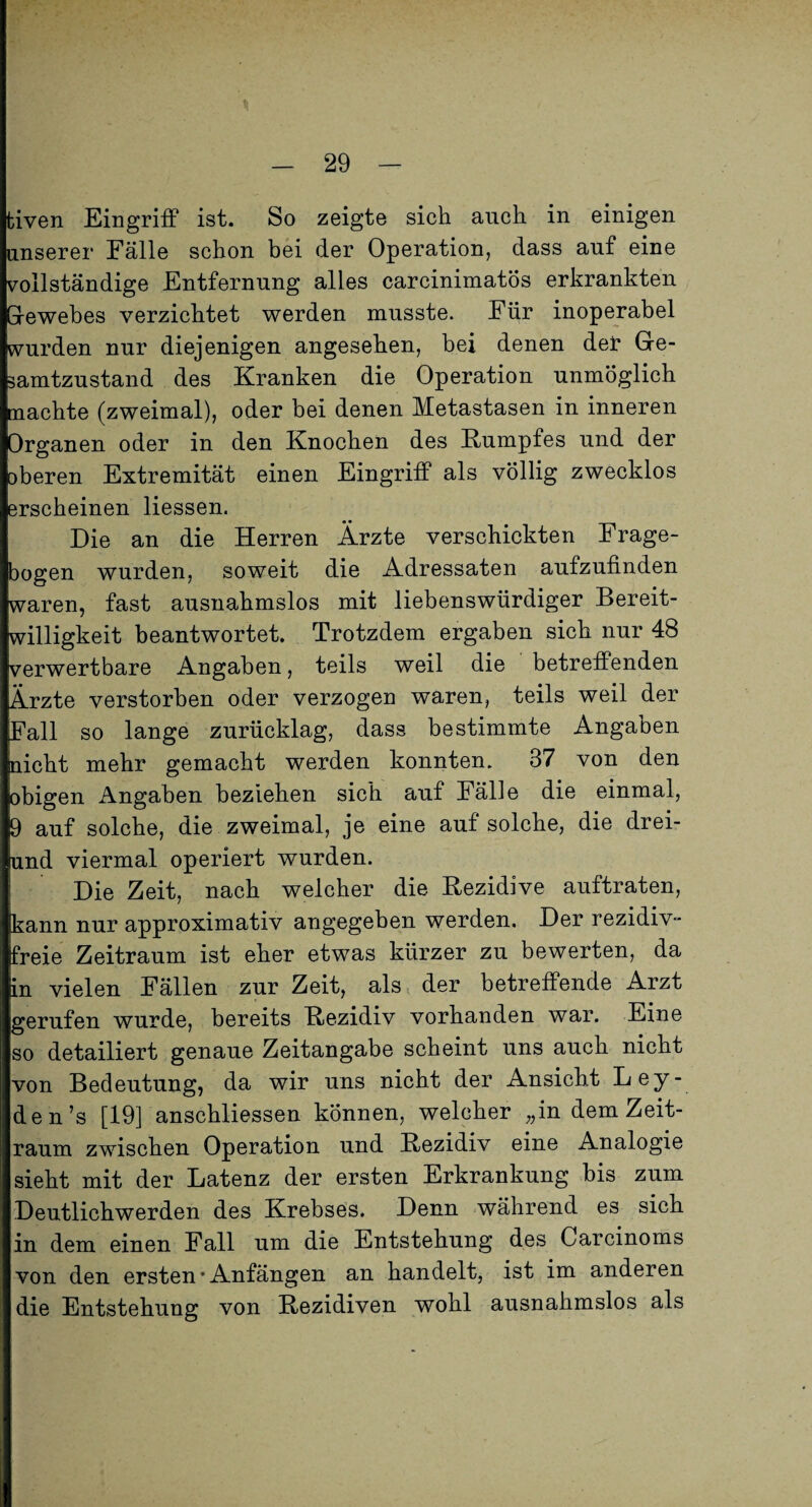 tiven Eingriff ist. So zeigte sich auch in einigen unserer Fälle schon bei der Operation, dass auf eine vollständige Entfernung alles carcinimatös erkrankten Grewebes verzichtet werden musste. Für inoperabel wurden nur diejenigen angesehen, bei denen del: Ge¬ samtzustand des Kranken die Operation unmöglich machte (zweimal), oder bei denen Metastasen in inneren Organen oder in den Knochen des Kumpfes und der oberen Extremität einen Eingriff als völlig zwecklos erscheinen Hessen. Die an die Herren Ärzte verschickten Frage¬ bogen wurden, soweit die Adressaten aufzufinden waren, fast ausnahmslos mit liebenswürdiger Bereit¬ willigkeit beantwortet. Trotzdem ergaben sich nur 48 verwertbare Angaben, teils weil die betreffenden Ärzte verstorben oder verzogen waren, teils weil der Fall so lange zurücklag, dass bestimmte Angaben nicht mehr gemacht werden konnten. 37 von den obigen Angaben beziehen sich auf Fälle die einmal, 9 auf solche, die zweimal, je eine auf solche, die drei- und viermal operiert wurden. Die Zeit, nach welcher die Rezidive auftraten, kann nur approximativ angegeben werden. Der rezidiv¬ freie Zeitraum ist eher etwas kürzer zu bewerten, da in vielen Fällen zur Zeit, als der betreffende Arzt gerufen wurde, bereits Rezidiv vorhanden war. Eine so detailiert genaue Zeitangabe scheint uns auch nicht von Bedeutung, da wir uns nicht der Ansicht Ley¬ den’s [19] anschliessen können, welcher „in dem Zeit¬ raum zwischen Operation und Rezidiv eine Analogie sieht mit der Latenz der ersten Erkrankung bis zum Deutlichwerden des Krebses. Denn während es sich in dem einen Fall um die Entstehung des Carcinoms von den ersten • Anfängen an handelt, ist im anderen die Entstehung von Rezidiven wohl ausnahmslos als