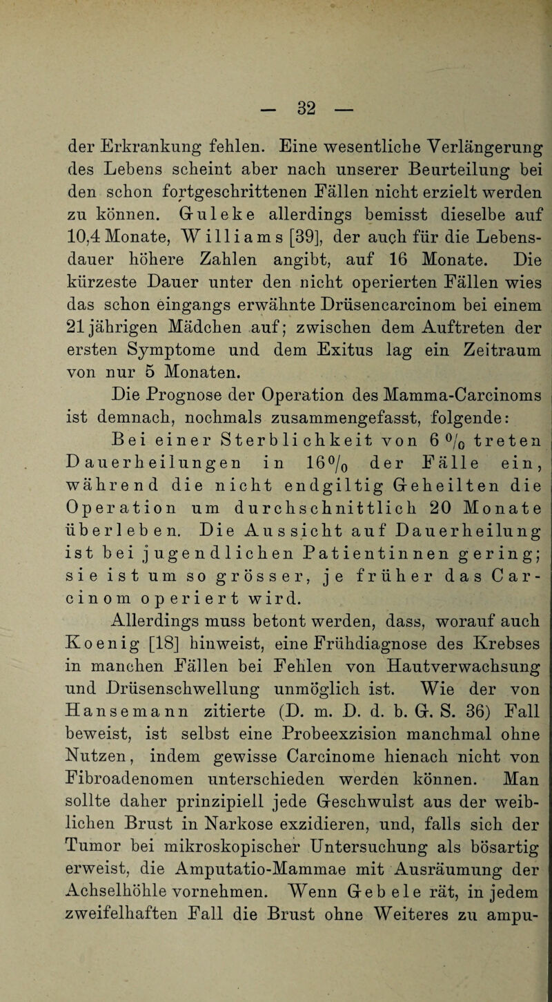 der Erkrankung fehlen. Eine wesentliche Verlängerung des Lebens scheint aber nach unserer Beurteilung bei den schon fortgeschrittenen Fällen nicht erzielt werden zu können. Gruleke allerdings bemisst dieselbe auf 10,4 Monate, W illiams [39], der auch für die Lebens¬ dauer höhere Zahlen angibt, auf 16 Monate. Die kürzeste Dauer unter den nicht operierten Fällen wies das schon eingangs erwähnte Drüsencarcinom bei einem 21jährigen Mädchen auf; zwischen dem Auftreten der ersten Symptome und dem Exitus lag ein Zeitraum von nur 5 Monaten. Die Prognose der Operation des Mamma-Carcinoms ist demnach, nochmals zusammengefasst, folgende: Bei einer Sterblichkeit von 6 ö/q treten Dauerheilungen in 16 ö/q der Fälle ein, während die nicht endgiltig Geheilten die Operation um durchschnittlich 20 Monate überleben. Die Aussicht auf Dauerheilung ist bei jugendlichen Patientinnen gering; sie ist um so grösser, je früher das Car- cinom operiert wird. Allerdings muss betont werden, dass, worauf auch Koenig [18] hinweist, eine Frühdiagnose des Krebses in manchen Fällen bei Fehlen von Hautverwachsung und Drüsenschwellung unmöglich ist. Wie der von Hansemann zitierte (D. m. D. d. b. G. S. 36) Fall beweist, ist selbst eine Probeexzision manchmal ohne Nutzen, indem gewisse Carcinome hienach nicht von Fibroadenomen unterschieden werden können. Man sollte daher prinzipiell jede Geschwulst aus der weib¬ lichen Brust in Narkose exzidieren, und, falls sich der Tumor bei mikroskopischer üntersuchuug als bösartig erweist, die Amputatio-Mammae mit Ausräumung der Achselhöhle vornehmen. Wenn Geb eie rät, in jedem zweifelhaften Fall die Brust ohne Weiteres zu ampu-