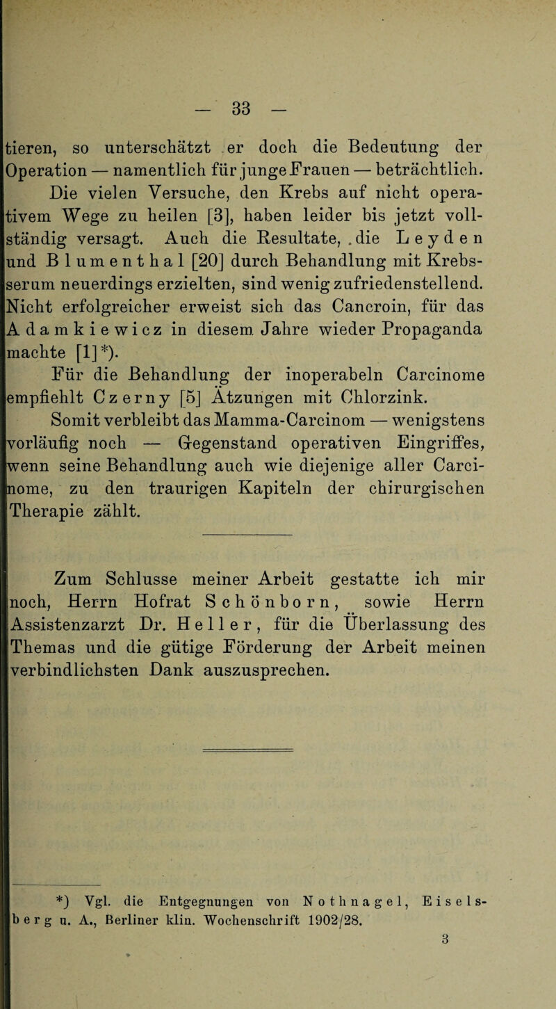 tieren, so unterschätzt er doch die Bedeutung der Operation — namentlich für junge Frauen — beträchtlich. Die vielen Versuche, den Krebs auf nicht opera¬ tivem Wege zu heilen [3], haben leider bis jetzt voll¬ ständig versagt. Auch die Resultate, . die Leyden und Blumenthal [20] durch Behandlung mit Krebs¬ serum neuerdings erzielten, sind wenig zufriedenstellend. Nicht erfolgreicher erweist sich das Cancroin, für das Adamkiewicz in diesem. Jahre wieder Propaganda machte [!]*)• Für die Behandlung der inoperabeln Carcinome empfiehlt Czerny [5] Atzungen mit Chlorzink. Somit verbleibt das Mamma-Carcinom — wenigstens vorläufig noch — Gegenstand operativen EingrifPes, wenn seine Behandlung auch wie diejenige aller Carci¬ nome, zu den traurigen Kapiteln der chirurgischen Therapie zählt. Zum Schlüsse meiner Arbeit gestatte ich mir noch, Herrn Hofrat Schönborn, sowie Herrn Assistenzarzt Dr. Heller, für die Überlassung des Themas und die gütige Förderung der Arbeit meinen verbindlichsten Dank auszusprechen. *) Vgl. die Entgegnungen von Nothnagel, Eiseis¬ berg n. A., Berliner klin. Wochenschrift 1902/28. 3