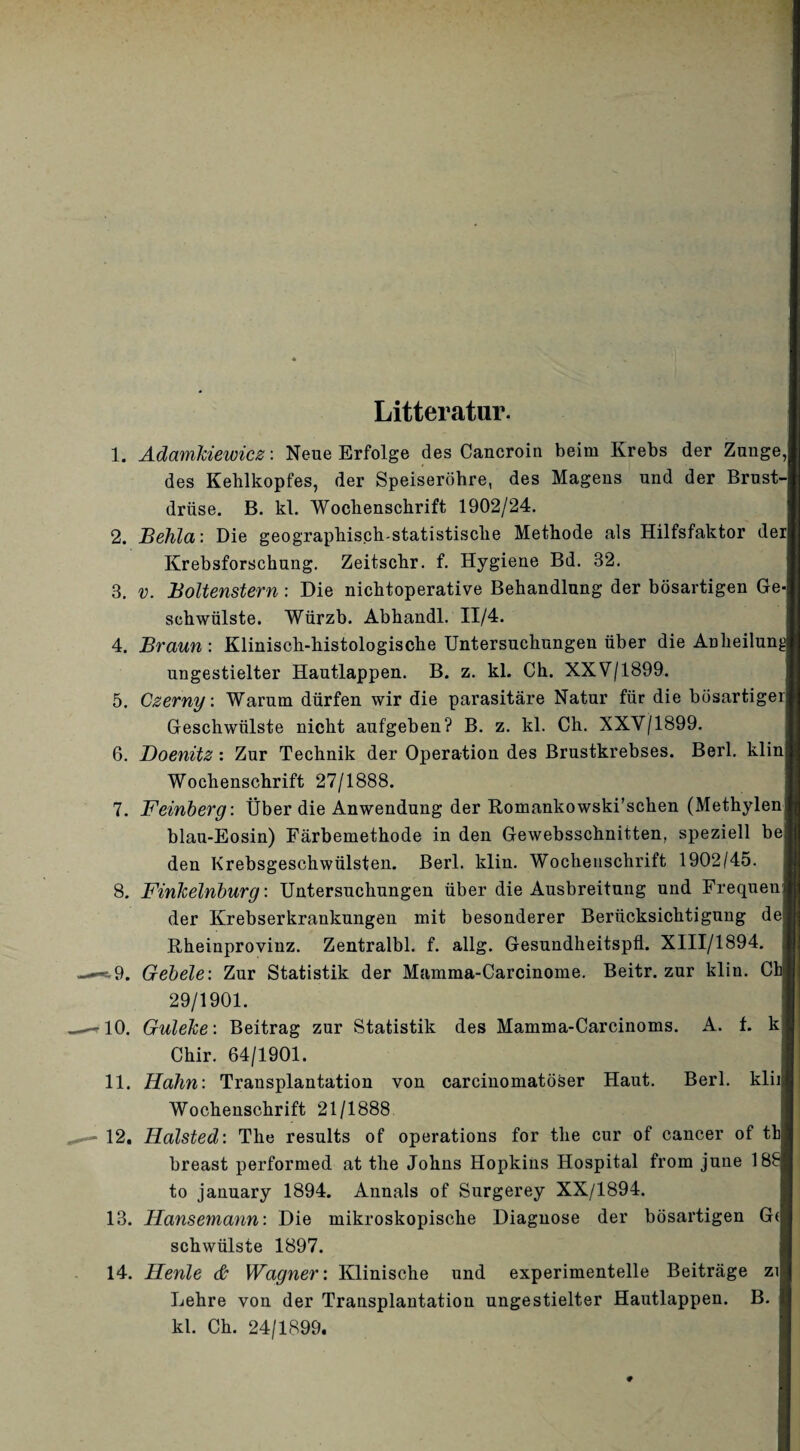 Litteratur. 1. ÄdamJciewicß: Neue Erfolge des Cancroin beim Krebs der Zunge, des Kehlkopfes, der Speiseröhre, des Magens und der Brust¬ drüse, B. kl. Wochenschrift 1902/24. 2. Behla: Die geographisch-statistische Methode als Hilfsfaktor der Krebsforschung. Zeitschr. f. Hygiene Bd. 32, 3. V. Boltenstern : Die nichtoperative Behandlung der bösartigen Ge¬ schwülste. Würzb. Abhandl. II/4. 4. Braun : Klinisch-histologische Untersuchungen über die Anheilung ungestielter Hautlappen. B. z. kl. Ch. XXV/1899. 5. Czerny. Warum dürfen wir die parasitäre Natur für die bösartiger Geschwülste nicht aufgeben? B. z. kl. Ch. XXV/1899. 6. JDoenitz : Zur Technik der Operation des Brustkrebses. Berl. klin Wochenschrift 27/1888. 7. Feinberg: Über die Anwendung der Romankowski’schen (Methylen blau-Eosin) Färbemethode in den Gewebsschnitten, speziell be den Krebsgeschwülsten. Berl. klin. Wochenschrift 1902/45. 8. Finkelnburg: Untersuchungen über die Ausbreitung und Frequen der Krebserkrankungen mit besonderer Berücksichtigung de Rheinprovinz. Zentralbl. f. allg. Gesundheitspü. XlII/1894. e-9. Gebele: Zur Statistik der Mamma-Carcinome. Beitr. zur klin. Ch 29/1901. 10. Guleke: Beitrag zur Statistik des Mamma-Carcinoms. A. f. k Chir. 64/1901. 11. Hahn: Transplautation von carciuomatöser Haut. Berl. klii Wochenschrift 21/1888 12. Halsted: The results of operations for the cur of cancer of th breast performed at the Johns Hopkins Hospital from june 18^ to january 1894. Annals of Surgerey XX/1894. 13. Hansemann: Die mikroskopische Diagnose der bösartigen G( schwülste 1897. 14. Henle Wagner: Klinische und experimentelle Beiträge zi Lehre von der Transplantation ungestielter Hautlappen. B, kl. Ch. 24/1899.