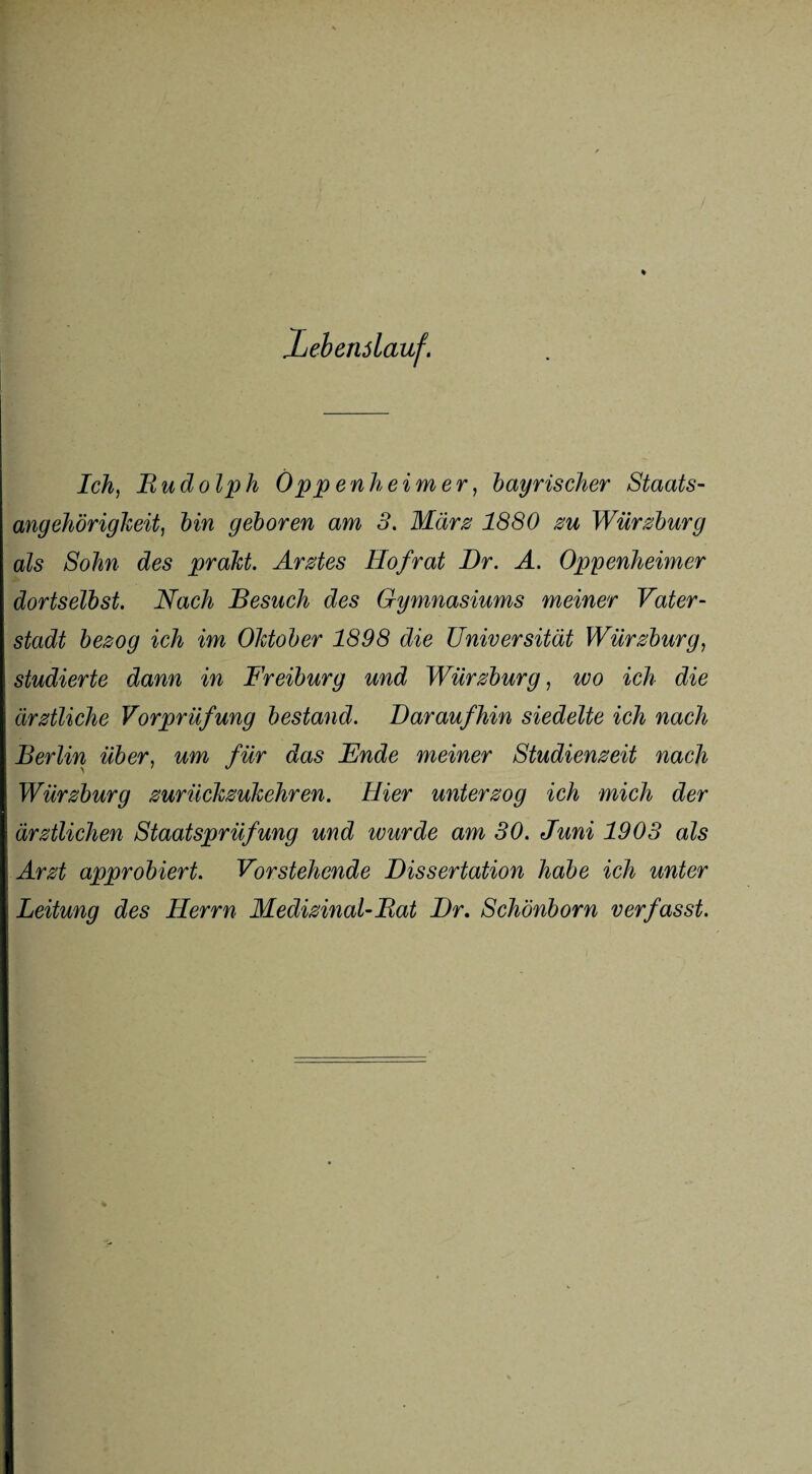 Xebenslauf. Ich, Rudolph Öppenheimer, bayrischer Staats¬ angehörigkeit, hin geboren am 3, März 1880 zu Würzburg als Sohn des praht. Arztes Hof rat Dr. Ä. Oppenheimer dortselbst. Nach Besuch des Gymnasiums meiner Vater¬ stadt bezog ich im Oktober 1898 die Universität Würzburg, studierte dann in Freiburg und Würzburg, wo ich die ärztliche Vorprüfung bestand. Daraufhin siedelte ich nach Berlin über, um für das Ende meiner Studienzeit nach Würzburg zurückzukehren. Hier unterzog ich mich der ärztlichen Staatsprüfung und wurde am 30. Juni 1903 als Arzt approbiert. Vorstehende Dissertation habe ich unter Leitung des Herrn Medizinal-Rat Dr. Schönborn verfasst.