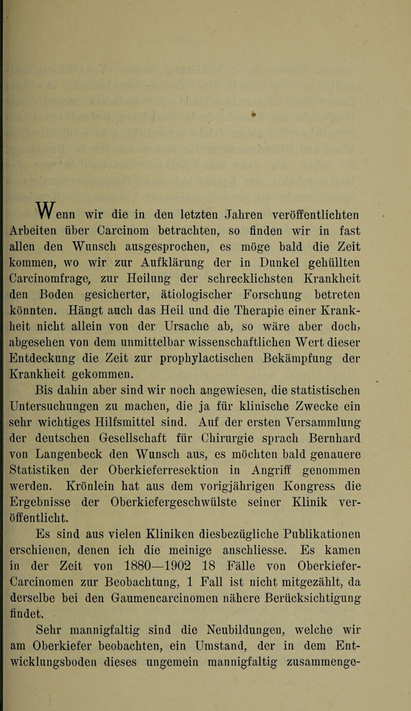 * W^enn wir die in den letzten Jahren veröffentlichten Arbeiten über Carcinom betrachten, so finden wir in fast allen den Wunsch ausgesprochen, es möge bald die Zeit kommen, wo wir zur Aufklärung der in Dunkel gehüllten Carcinomfrage, zur Heilung der schrecklichsten Krankheit den Boden gesicherter, ätiologischer Forschung betreten könnten. Hängt auch das Heil und die Therapie einer Krank¬ heit nicht allein von der Ursache ab, so wäre aber doch, abgesehen von dem unmittelbar wissenschaftlichen Wert dieser Entdeckung die Zeit zur prophylaktischen Bekämpfung der Krankheit gekommen. Bis dahin aber sind wir noch angewiesen, die statistischen Untersuchungen zu machen, die ja für klinische Zwecke ein sehr wichtiges Hilfsmittel sind. Auf der ersten Versammlung der deutschen Gesellschaft für Chirurgie sprach Bernhard von Langenbeck den Wunsch aus, es möchten bald genauere Statistiken der Oberkieferresektion in Angriff genommen werden. Krönlein hat aus dem vorigjährigen Kongress die Ergebnisse der Oberkiefergeschwülste seiner Klinik ver¬ öffentlicht. Es sind aus vielen Kliniken diesbezügliche Publikationen erschienen, denen ich die meinige anschliesse. Es kamen in der Zeit von 1880—1902 18 Fälle von Oberkiefer- Carcinomen zur Beobachtung, 1 Fall ist nicht mitgezählt, da derselbe bei den Gaumencarcinomen nähere Berücksichtigung findet. Sehr mannigfaltig sind die Neubildungen, welche wir am Oberkiefer beobachten, ein Umstand, der in dem Ent¬ wicklungsboden dieses ungemein mannigfaltig zusammenge-
