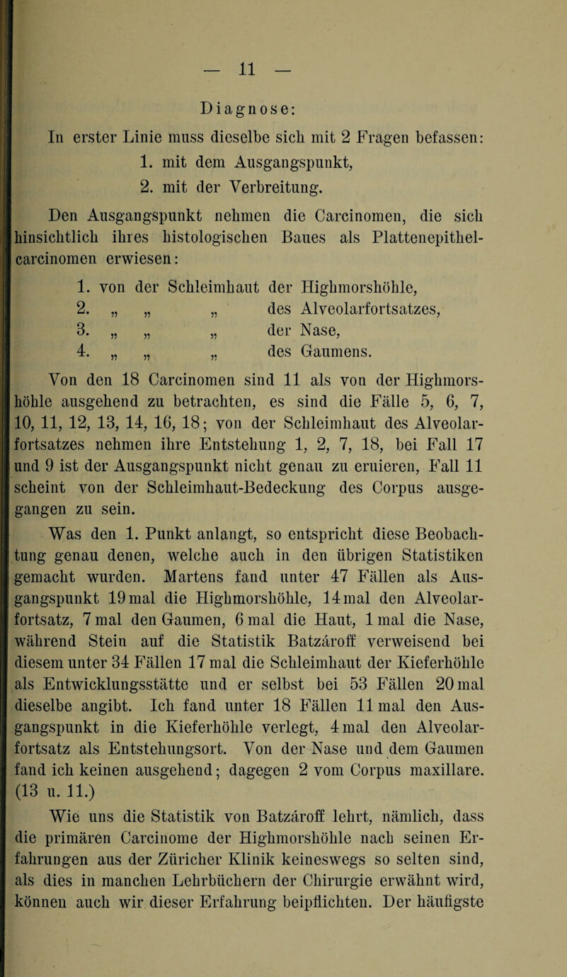 Diagnose: In erster Linie muss dieselbe sieb mit 2 Fragen befassen: 1. mit dem Ausgangspunkt, 2. mit der Verbreitung. Den Ausgangspunkt nehmen die Carcinomen, die sich hinsichtlich ihres histologischen Baues als Plattenepithel- carcinomen erwiesen: 1. von der Schleimhaut der Highmorshöhle, des Alveolarfortsatzes, der Nase, des Gaumens. Von den 18 Carcinomen sind 11 als von der Highmors¬ höhle ausgehend zu betrachten, es sind die Fälle 5, 6, 7, 10, 11, 12, 13, 14, 16, 18; von der Schleimhaut des Alveolar¬ fortsatzes nehmen ihre Entstehung 1, 2, 7, 18, bei Fall 17 und 9 ist der Ausgangspunkt nicht genau zu eruieren, Fall 11 scheint von der Schleimhaut-Bedeckung des Corpus ausge¬ gangen zu sein. Was den 1. Punkt anlangt, so entspricht diese Beobach¬ tung genau denen, welche auch in den übrigen Statistiken gemacht wurden. Martens fand unter 47 Fällen als Aus¬ gangspunkt 19 mal die Highmorshöhle, 14 mal den Alveolar¬ fortsatz, 7 mal den Gaumen, 6 mal die Haut, 1 mal die Nase, während Stein auf die Statistik Batzäroff verweisend bei diesem unter 34 Fällen 17 mal die Schleimhaut der Kieferhöhle als Entwicklungsstätte und er selbst bei 53 Fällen 20 mal dieselbe angibt. Ich fand unter 18 Fällen 11 mal den Aus¬ gangspunkt in die Kieferhöhle verlegt, 4 mal den Alveolar¬ fortsatz als Entstehungsort. Von der Nase und dem Gaumen fand ich keinen ausgehend; dagegen 2 vom Corpus maxillare. (13 u. 11.) Wie uns die Statistik von Batzäroff lehrt, nämlich, dass die primären Carcinome der Highmorshöhle nach seinen Er¬ fahrungen aus der Züricher Klinik keineswegs so selten sind, als dies in manchen Lehrbüchern der Chirurgie erwähnt wird, können auch wir dieser Erfahrung beipflichten. Der häufigste