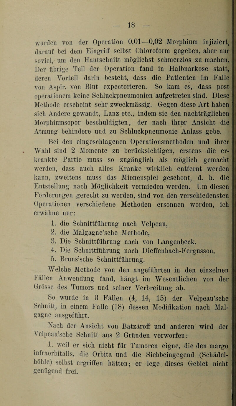 wurden von der Operation 0,01—0,02 Morphium injiziert, darauf bei dem Eingriff selbst Chloroform gegeben, aber nur soviel, um den Hautschnitt möglichst schmerzlos zu machen. Der übrige Teil der Operation fand in Halbnarkose statt, deren Vorteil darin besteht, dass die Patienten im Falle von Aspir. von Blut expectorieren. So kam es, dass post operationem keine Schluckpneumonien aufgetreten sind. Diese Methode erscheint sehr zweckmässig. Gegen diese Art haben sich Andere gewandt, Lanz etc., indem sie den nachträglichen Morphiumsopor beschuldigten, der nach ihrer Ansicht die Atmung behindere und zu Schluckpneumonie Anlass gebe. Bei den eingeschlagenen Operationsmethoden und ihrer . Wahl sind 2 Momente zu berücksichtigen, erstens die er¬ krankte Partie muss so zugänglich als möglich gemacht werden, dass auch alles Kranke wirklich entfernt werden kann, zweitens muss das Mienenspiel geschont, d. h. die Entstellung nach Möglichkeit vermieden werden. Um diesen Forderungen gerecht zu werden, sind von den verschiedensten Operationen verschiedene Methoden ersonnen worden, ich erwähne nur: 1. die Schnittführung nach Velpeau, 2. die Malgagne’sche Methode, 3. Die Schnittführung nach von Langenbeck. 4. Die Schnittführung nach Dieffenbach-Fergusson, 5. Bruns’sche Schnittführung. Welche Methode von den angeführten in den einzelnen Fällen Anwendung fand, hängt im Wesentlichen von der Grösse des Tumors und seiner Verbreitung ab. So wurde in 3 Fällen (4, 14, 15) der Velpeau’sche Schnitt, in einem Falle (18) dessen Modifikation nach Mal- gagnc ausgeführt. Nach der Ansicht von Batzäroff und anderen wird der Velpeau’sche Schnitt aus 2 Gründen verworfen: 1. weil er sich nicht für Tumoren eigne, die den margo infraorbitalis, die Orbita und die Siebbeingegend (Schädel- hölile) selbst ergriffen hätten; er lege dieses Gebiet nicht genügend frei.