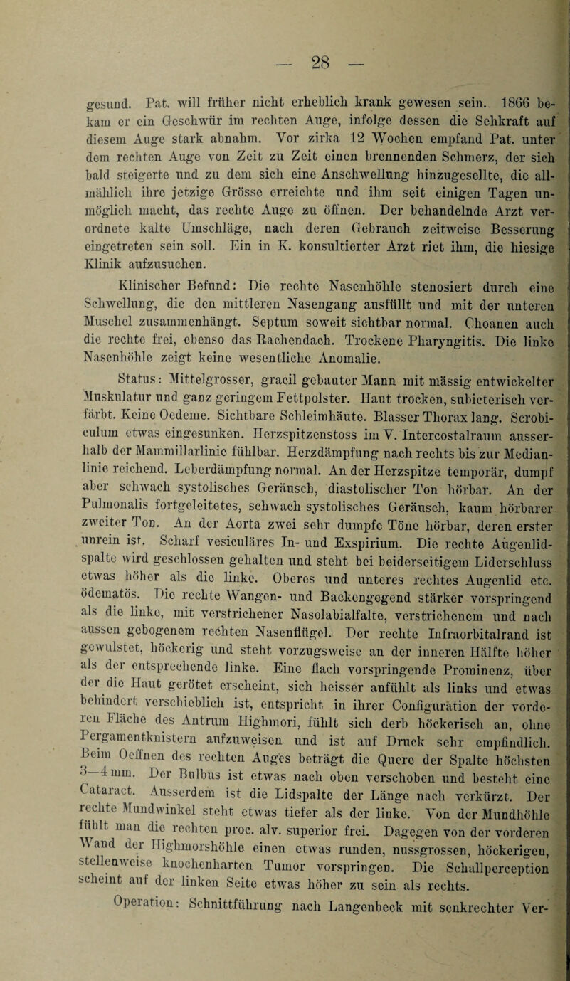 gesund. Pat. will früher nicht erheblich krank gewesen sein. 1866 be¬ kam er ein Geschwür im rechten Auge, infolge dessen die Sehkraft auf diesem Auge stark abnahm. Vor zirka 12 Wochen empfand Pat. unter dem rechten Auge von Zeit zu Zeit einen brennenden Schmerz, der sich bald steigerte und zu dem sich eine Anschwellung hinzugesellte, die all¬ mählich ihre jetzige Grösse erreichte und ihm seit einigen Tagen un¬ möglich macht, das rechte Auge zu öffnen. Der behandelnde Arzt ver- ordnete kalte Umschläge, nach deren Gebrauch zeitweise Besserung cingetreten sein soll. Ein in K. konsultierter Arzt riet ihm, die hiesige Klinik aufzusuchen. Klinischer Befund: Die rechte Nasenhöhle stenosiert durch eine Schwellung, die den mittleren Nasengang ausfüllt und mit der unteren Muschel zusammenhängt. Septum soweit sichtbar normal. Choanen auch die rechte frei, ebenso das Bachendach. Trockene Pharyngitis. Die linke Nasenhöhle zeigt keine wesentliche Anomalie. Status: Mittelgrosser, gracil gebauter Mann mit massig entwickelter Muskulatur und ganz geringem Fettpolster. Haut trocken, subicteriscli ver¬ färbt. Keine Oedeme. Sichtbare Schleimhäute. Blasser Thorax lang. Scrobi- culum etwas eingesunken. Herzspitzenstoss im V. Intercostalraum ausser¬ halb der Mammillarlinio fühlbar. Herzdämpfung nach rechts bis zur Median¬ linie reichend. Leberdämpfung normal. An der Herzspitze temporär, dumpf aber schwach systolisches Geräusch, diastolischer Ton hörbar. An der I uhnonalis fortgeleitetes, schwach systolisches Geräusch, kaum hörbarer zweiter Ton. An der Aorta zwei sehr dumpfe Töne hörbar, deren erster unrein ist. Scharf vesiculäres In- und Exspirium. Die rechte Aügenlid- spalte wird geschlossen gehalten und steht bei beiderseitigem Liderschluss etwas höher als die linke. Oberes und unteres rechtes Augenlid etc. ödematös. Die rechte Wangen- und Backengegend stärker vorspringend als die linke, mit verstrichener Nasolabialfalte, verstrichenem und nach aussen gebogenem rechten Nasenflügel. Der rechte Infraorbitalrand ist gewulstet, höckerig und steht vorzugsweise an der inneren Hälfte höher als der entsprechende linke. Eine flach vorspringende Prominenz, über der die Haut gerötet erscheint, sich heisser anfühlt als links und etwas behindert verschieblich ist, entspricht in ihrer Configuration der vorde¬ ren Häche des Antrum Highmori, fühlt sich derb höckerisch an, ohne Pergamentknistern aufzuweisen und ist auf Druck sehr empfindlich. Beim Oeffnen des rechten Auges beträgt die Quere der Spalte höchsten 8—1 mm. Der Bulbus ist etwas nach oben verschoben und besteht eine C ataiact. Ausserdem ist die Lidspalte der Länge nach verkürzt. Der rechte Mundwinkel stellt etwas tiefer als der linke. Von der Mundhöhle fühlt man die rechten proc. alv. superior frei. Dagegen von der vorderen Wand der Highmorshöhle einen etwas runden, nussgrossen, höckerigen, stellenweise knochenharten Tumor vorspringen. Die Schallperception scheint auf der linken Seite etwas höher zu sein als rechts. Opeiation: Schnittführung nach Langcnbeck mit senkrechter Yer-