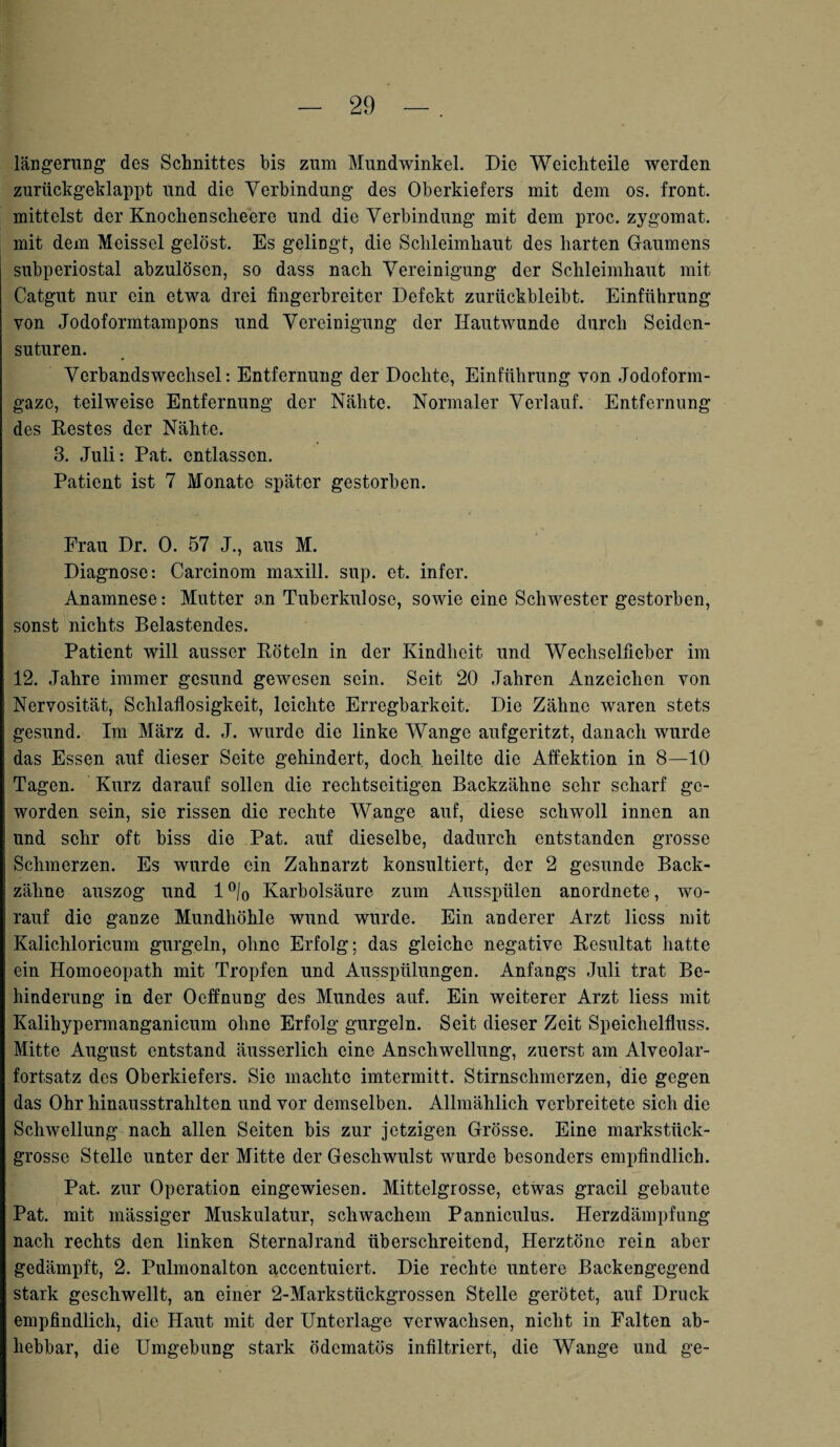 längerung des Schnittes bis zum Mundwinkel. Die Weichteile werden zurückgeklappt und die Verbindung des Oberkiefers mit dem os. front, mittelst der Knoclienscheere und die Verbindung mit dem proc. zygomat. mit dem Meissei gelöst. Es gelingt, die Schleimhaut des harten Gaumens subperiostal abzulösen, so dass nach Vereinigung der Schleimhaut mit Catgut nur ein etwa drei fingerbreiter Defekt zurückbleibt. Einführung von Jodoformtampons und Vereinigung der Hautwunde durch Seidcn- suturen. Verbandswechsel: Entfernung der Dochte, Einführung von .Jodoform¬ gaze, teilweise Entfernung der Nähte. Normaler Verlauf. Entfernung des Bestes der Nähte. 3. Juli: Pat. entlassen. Patient ist 7 Monate später gestorben. Frau Dr. 0. 57 J., aus M. Diagnose: Carcinom maxill. sup. et. infer. Anamnese: Mutter an Tuberkulose, sowie eine Schwester gestorben, sonst nichts Belastendes. Patient will ausser Böteln in der Kindheit und Wechselfieber im 12. Jahre immer gesund gewesen sein. Seit 20 Jahren Anzeichen von Nervosität, Schlaflosigkeit, leichte Erregbarkeit. Die Zähne waren stets gesund. Im März d. J. wurde die linke Wange aufgeritzt, danach wurde das Essen auf dieser Seite gehindert, doch heilte die Affektion in 8—10 Tagen. Kurz darauf sollen die rechtseitigen Backzähne sehr scharf ge¬ worden sein, sie rissen die rechte Wange auf, diese schwoll innen an und sehr oft biss die Pat. auf dieselbe, dadurch entstanden grosse Schmerzen. Es wurde ein Zahnarzt konsultiert, der 2 gesunde Back¬ zähne auszog und 1 °/0 Karbolsäure zum Ausspülen anordnete, wo¬ rauf die ganze Mundhöhle wund wurde. Ein anderer Arzt liess mit Kalichloricum gurgeln, ohne Erfolg; das gleiche negative Besultat hatte ein Homoeopath mit Tropfen und Ausspülungen. Anfangs Juli trat Be¬ hinderung in der Ocffnung des Mundes auf. Ein weiterer Arzt liess mit Kalihypermanganicum ohne Erfolg gurgeln. Seit dieser Zeit Speichelfluss. Mitte August entstand äusserlich eine Anschwellung, zuerst am Alveolar¬ fortsatz des Oberkiefers. Sie machte imtermitt. Stirnschmerzen, die gegen das Ohr hinausstrahlten und vor demselben. Allmählich verbreitete sich die Schwellung nach allen Seiten bis zur jetzigen Grösse. Eine markstück¬ grosse Stelle unter der Mitte der Geschwulst wurde besonders empfindlich. Pat. zur Operation eingewiesen. Mittelgrosse, etwas gracil gebaute Pat. mit massiger Muskulatur, schwachem Panniculus. Herzdämpfung nach rechts den linken Sternalrand überschreitend, Herztöne rein aber gedämpft, 2. Pulmonalton accentuiert. Die rechte untere Backengegend stark geschwellt, an einer 2-Markstückgrossen Stelle gerötet, auf Druck empfindlich, die Haut mit der Unterlage verwachsen, nicht in Falten ab¬ hebbar, die Umgebung stark ödematös infiltriert, die Wange und ge-