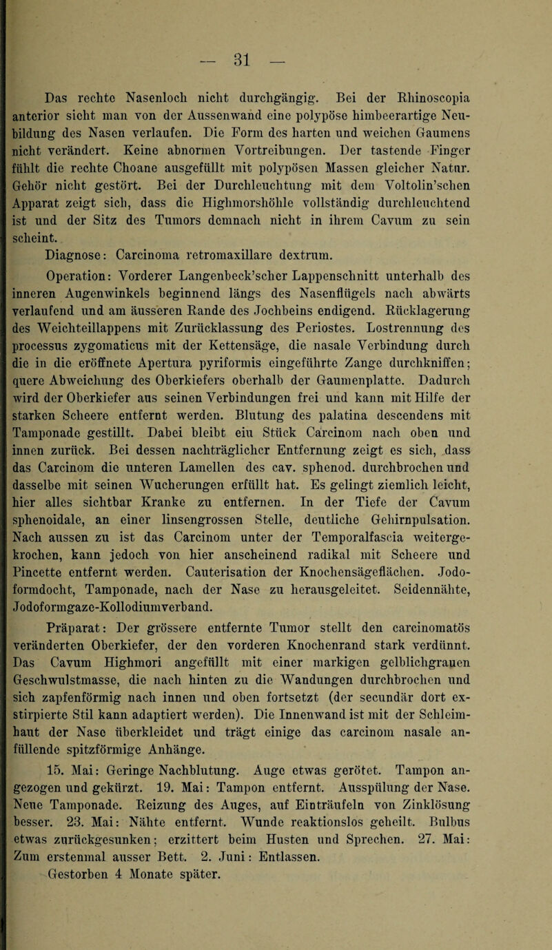 Bl Das rechte Nasenloch nicht durchgängig’. Bei der Bhinoscopia anterior sicht man von der Aussenwand eine polypöse himbeerartige Neu¬ bildung des Nasen verlaufen. Die Form des harten und weichen Gaumens nicht verändert. Keine abnormen Vortreibungen. Der tastende Finger fühlt die rechte Choane ausgefüllt mit polypösen Massen gleicher Natur. Gehör nicht gestört. Bei der Durchleuchtung mit dem Voltolin’sclien Apparat zeigt sich, dass die Highmorshölile vollständig durchleuchtend ist und der Sitz des Tumors demnach nicht in ihrem Cavum zu sein scheint. Diagnose: Carcinoma retromaxillare dextrum. Operation: Vorderer Langenbeck’scher Lappenschnitt unterhalb des inneren Augenwinkels beginnend längs des Nasenflügels nach abwärts verlaufend und am äusseren Rande des Jochbeins endigend. Rücklagerung des Weichteillappens mit Zurücklassung des Periostes. Lostrennung des processus zygomaticus mit der Kettensäge, die nasale Verbindung durch die in die eröffnete Apertura pyriformis eingeführte Zange durchkniffen; quere Abweichung des Oberkiefers oberhalb der Gaumenplatte. Dadurch wird der Oberkiefer aus seinen Verbindungen frei und kann mit Hilfe der starken Scheere entfernt werden. Blutung des palatina descendens mit Tamponade gestillt. Dabei bleibt eiu Stück Carcinom nach oben und innen zurück. Bei dessen nachträglicher Entfernung zeigt es sich, dass das Carcinom die unteren Lamellen des cav. sphenod. durchbrochen und dasselbe mit seinen Wucherungen erfüllt hat. Es gelingt ziemlich leicht, hier alles sichtbar Kranke zu entfernen. In der Tiefe der Cavum sphenoidale, an einer linsengrossen Stelle, deutliche Gehirnpulsation. Nach aussen zu ist das Carcinom unter der Temporalfascia weiterge¬ krochen, kann jedoch von hier anscheinend radikal mit Scheere und Pincette entfernt werden. Cauterisation der Knochensägeflächen. Jodo¬ formdocht, Tamponade, nach der Nase zu herausgeleitet. Seidennähte, Jodoformgaze-Kollodiumverband. Präparat: Der grössere entfernte Tumor stellt den carcinomatös veränderten Oberkiefer, der den vorderen Knochenrand stark verdünnt. Das Cavum Highmori angefüllt mit einer markigen gelblichgrauen Geschwulstmasse, die nach hinten zu die Wandungen durchbrochen und sich zapfenförmig nach innen und oben fortsetzt (der secundär dort ex- stirpierte Stil kann adaptiert werden). Die Innenwand ist mit der Schleim¬ haut der Nase überkleidet und trägt einige das carcinom nasale an¬ füllende spitzförmige Anhänge. 15. Mai: Geringe Nachblutung. Auge etwas gerötet. Tampon an¬ gezogen und gekürzt. 19. Mai: Tampon entfernt. Ausspülung der Nase. Neue Tamponade. Reizung des Auges, auf Einträufeln von Zinklösung besser. 23. Mai: Nähte entfernt. Wunde reaktionslos geheilt. Bulbus etwas zurückgesunken; erzittert beim Husten und Sprechen. 27. Mai: Zum erstenmal ausser Bett. 2. Juni: Entlassen. Gestorben 4 Monate später.