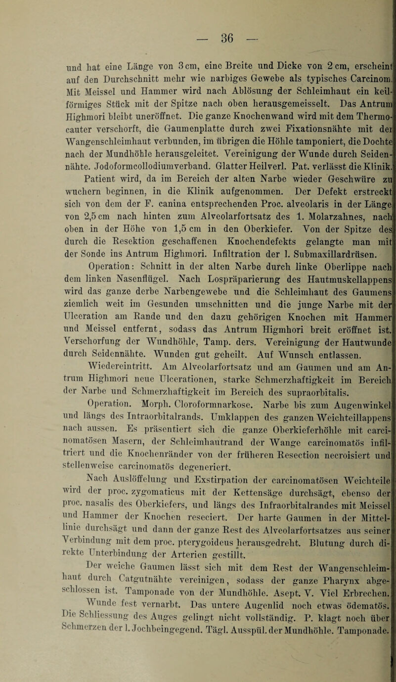 und hat eine Länge von 3 cm, eine Breite und Dicke von 2 cm, erscheint auf den Durchschnitt mehr wie narbiges Gewebe als typisches Carcinom, Mit Meissei und Hammer wird nach Ablösung der Schleimhaut ein keil-! förmiges Stück mit der Spitze nach oben herausgemeisselt. Das Antrum Highmori bleibt uneröffnet. Die ganze Knochenwand wird mit dem Thermo- cauter verscliorft, die Gaumenplatte durch zwei Fixationsnähte mit der Wangcnsclileiinhaut verbunden, im übrigen die Höhle tamponiert, die Dochte! nach der Mundhöhle herausgeleitet. Vereinigung der Wunde durch Seiden¬ nähte. Jodoformcollodiumverband. Glatter Heilverl. Pat. verlässt die Klinik. Patient wird, da im Bereich der alten Narbe wieder Geschwüre zu wuchern beginnen, in die Klinik aufgenommen. Der Defekt erstreckt sich von dem der F. canina entsprechenden Proc. alveolaris in der Länge von 2,5 cm nach hinten zum Alveolarfortsatz des 1. Molarzahnes, nach oben in der Höhe von 1,5 cm in den Oberkiefer. Von der Spitze desi durch die Resektion geschaffenen Knochendefekts gelangte man mit der Sonde ins Antrum Highmori. Infiltration der 1. Submaxillardrüsen. Operation: Schnitt in der alten Narbe durch linke Oberlippe nach dem linken Nasenflügel. Nach Lospräparierung des Hautmuskellappens wird das ganze derbe Narbengewebe und die Schleimhaut des Gaumens1 ziemlich weit im Gesunden Umschnitten und die junge Narbe mit der! Ulccration am Rande und den dazu gehörigen Knochen mit Hammen und Meissei entfernt, sodass das Antrum Higmhori breit eröffnet ist. Verschorfung der Wundhöhle, Tamp. ders. Vereinigung der Hautwunde durch Seidennähte. Wunden gut geheilt. Auf Wunsch entlassen. Wiedereintritt. Am Alveolarfortsatz und am Gaumen und am An¬ trum Highmori neue Ulcerationen, starke Schmerzhaftigkeit im Bereich! der Narbe und Schmerzhaftigkeit im Bereich des supraorbitalis. Operation. Morph. Cloroformnarkose. Narbe bis zum Augenwinkel und längs des Intraorbitalrands. Umklappen des ganzen Weichteillappens nach aussen. Es präsentiert sich die ganze Oberkieferhöhle mit carci-' nomatösen Masern, der Schleimhautrand der Wange carcinomatös infil¬ triert und die Knochenränder von der früheren Resection necroisiert und’ stellenweise carcinomatös degeneriert. Nach Auslöffelung und Exstirpation der carcinomatösen Weichteile wird der proc. zygomaticus mit der Kettensäge durchsägt, ebenso der pioe. nasalis des Oberkiefers, und längs des Infraorbitalrandes mit Meissei und Hammer der Knochen reseciert. Der harte Gaumen in der Mittel-» linie durchsägt und dann der ganze Rest des Alveolarfortsatzes aus seiner Veibindung mit dem proc. pterygoideus herausgedreht. Blutung durch di¬ rekte Unterbindung der Arterien gestillt. Der weiche Gaumen lässt sich mit dem Rest der Wangenschleim¬ haut durch Catgutnähte vereinigen, sodass der ganze Pharynx abge¬ schlossen ist. Tamponade von der Mundhöhle. Asept. V. Viel Erbrechen. Wunde fest vernarbt. Das untere Augenlid noch etwas ödematös. lue Schliessung des Auges gelingt nicht vollständig. P. klagt noch über! Schmelzen der 1. Jochbeingegend. Tägl. Ausspül, der Mundhöhle. Tamponade.