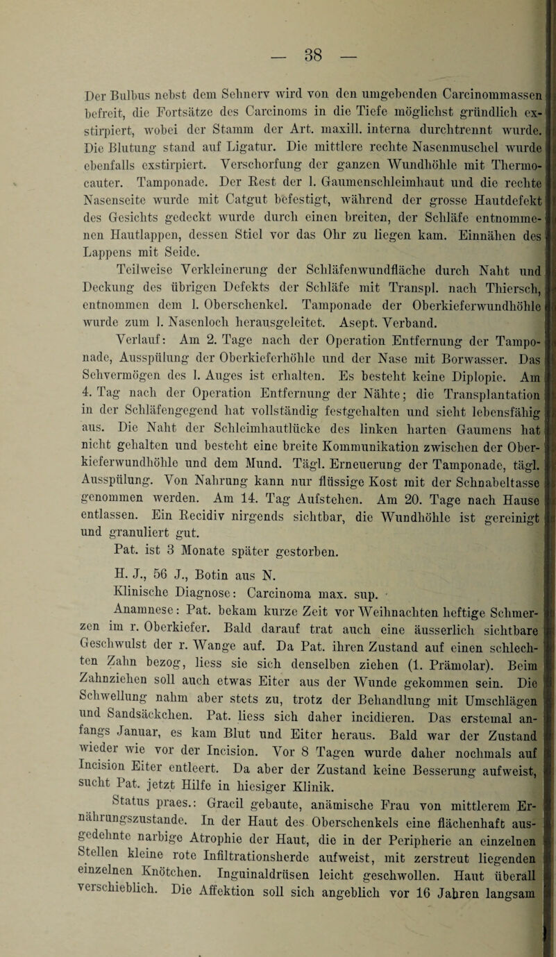 Der Bulbus nebst dem Sehnerv wird von den umgebenden Carcinommassen befreit, die Fortsätze des Carcinoms in die Tiefe möglichst gründlich cx- stirpiert, wobei der Stamm der Art. maxill. interna durchtrennt wurde. Die Blutung stand auf Ligatur. Die mittlere rechte Nasenmuschel wurde ebenfalls exstirpiert. Verschorfung der ganzen Wundhöhle mit Tlierino- cauter. Tamponade. Der Best der 1. Gaumenschleimhaut und die rechte Nasenseite wurde mit Catgut befestigt, während der grosse Hautdefekt des Gesichts gedeckt wurde durch einen breiten, der Schläfe entnomme¬ nen Hautlappen, dessen Stiel vor das Ohr zu liegen kam. Einnähen des Lappens mit Seide. Teilweise Verkleinerung der Schläfenwundfläche durch Naht und Deckung des übrigen Defekts der Schläfe mit Transpl. nach Thiersch, entnommen dem 1. Oberschenkel. Tamponade der Oberkieferwundhöhle wurde zum 1. Nasenloch herausgeleitet. Asept. Verband. Verlauf: Am 2. Tage nach der Operation Entfernung der Tampo¬ nade, Ausspülung der Oberkieferhöhle und der Nase mit Borwasser. Das Sehvermögen des 1. Auges ist erhalten. Es besteht keine Diplopie. Am 4. Tag nach der Operation Entfernung der Nähte; die Transplantation in der Schläfengegend hat vollständig festgehalten und sieht lebensfähig aus. Die Naht der Schleimhautlücke des linken harten Gaumens hat nicht gehalten und besteht eine breite Kommunikation zwischen der Obcr- kieferwundhöhle und dem Mund. Tägl. Erneuerung der Tamponade, tägl. Ausspülung. Von Nahrung kann nur flüssige Kost mit der Schnabeltasse genommen werden. Am 14. Tag Aufstehen. Am 20. Tage nach Hause entlassen. Ein Becidiv nirgends sichtbar, die Wundhöhle ist gereinigt und granuliert gut. Pat. ist 3 Monate später gestorben. I « H. J., 56 J., Botin aus N. Klinische Diagnose: Carcinoma max. sup. • Anamnese: Pat. bekam kurze Zeit vor Weihnachten heftige Schmer¬ zen im r. Oberkiefer. Bald darauf trat auch eine äusserlich sichtbare \ Geschwulst der r. Wange auf. Da Pat. ihren Zustand auf einen schlech- l| ten Zahn bezog, Hess sie sich denselben ziehen (1. Prämolar). Beim j Zahnziehen soll auch etwas Eiter aus der Wunde gekommen sein. Die ij Schwellung nahm aber stets zu, trotz der Behandlung mit Umschlägen :| und Sandsäckchen. Pat. liess sich daher incidieren. Das erstemal an¬ fangs Januar, es kam Blut und Eiter heraus. Bald war der Zustand wieder wie vor der Incision. Vor 8 Tagen wurde daher nochmals auf Incision Eiter entleert. Da aber der Zustand keine Besserung aufweist, sucht Pat. jetzt Hilfe in hiesiger Klinik. Status praes.: Gradl gebaute, anämische Frau von mittlerem Er- nälnungszustande. In der Haut des Oberschenkels eine flächenhaft aus- c^m*:c nai'bige Atrophie der Haut, die in der Peripherie an einzelnen ; Stellen kleine rote Infiltrationsherde aufweist, mit zerstreut liegenden einzelnen Knötchen. Inguinaldrüsen leicht geschwollen. Haut überall verschieblich. Die Affektion soH sich angeblich vor 16 Jahren langsam