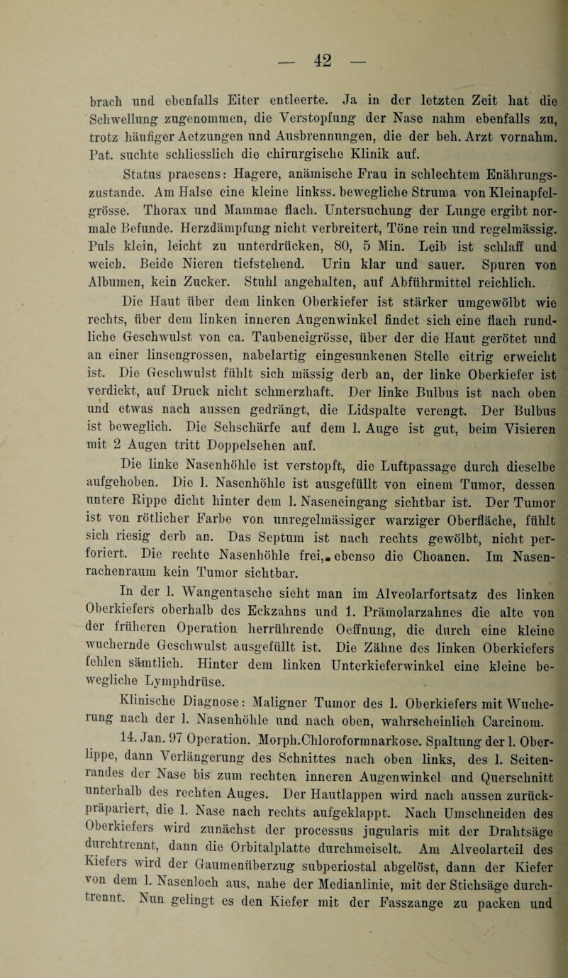 brach und ebenfalls Eiter entleerte. Ja in der letzten Zeit hat die Schwellung zugenommen, die Verstopfung der Nase nahm ebenfalls zu, trotz häufiger Aetzungen und Ausbrennungen, die der beh. Arzt yornahm. Pat. suchte schliesslich die chirurgische Klinik auf. Status praesens: Hagere, anämische Frau in schlechtem Enährungs- zustande. Am Halse eine kleine linkss. bewegliche Struma von Kleinapfel¬ grösse. Thorax und Mammae flach. Untersuchung der Lunge ergibt nor¬ male Befunde. Herzdämpfung nicht verbreitert, Töne rein und regelmässig. Puls klein, leicht zu unterdrücken, 80, 5 Min. Leib ist schlaff und weich. Beide Nieren tiefstehend. Urin klar und sauer. Spuren von Albuinen, kein Zucker. Stuhl angehalten, auf Abführmittel reichlich. Die Plaut über dem linken Oberkiefer ist stärker umgewölbt wie rechts, über dem linken inneren Augenwinkel findet sich eine flach rund¬ liche Geschwulst von ca. Taubeneigrösse, über der die Haut gerötet und an einer linsengrossen, nabelartig eingesunkenen Stelle eitrig erweicht ist. Die Geschwulst fühlt sich massig derb an, der linke Oberkiefer ist verdickt, auf Druck nicht schmerzhaft. Der linke Bulbus ist nach oben und etwas nach aussen gedrängt, die Lidspalte verengt. Der Bulbus ist beweglich. Die Sehschärfe auf dem 1. Auge ist gut, beim Visieren mit 2 Augen tritt Doppelsehen auf. Die linke Nasenhöhle ist verstopft, die Luftpassage durch dieselbe aufgehoben. Die 1. Nasenhöhle ist ausgefüllt von einem Tumor, dessen untere Rippe dicht hinter dem 1. Naseneingang sichtbar ist. Der Tumor ist von rötlicher Farbe von unregelmässiger warziger Oberfläche, fühlt sich riesig derb an. Das Septum ist nach rechts gewölbt, nicht per¬ foriert. Die rechte Nasenhöhle frei,« ebenso die Choanen. Im Nasen¬ rachenraum kein Tumor sichtbar. In der 1. Wangentasche sieht man im Alveolarfortsatz des linken Oberkiefers oberhalb des Eckzahns und 1. Prämolarzahnes die alte von der früheren Operation herrührende Oeffnung, die durch eine kleine wuchernde Geschwulst ausgefüllt ist. Die Zähne des linken Oberkiefers fehlen sämtlich. Hinter dem linken Unterkieferwinkel eine kleine be¬ wegliche Lymphdriise. Klinische Diagnose: Maligner Tumor des 1. Oberkiefers mitWuche- ning nach der 1. Nasenhöhle und nach oben, wahrscheinlich Carcinom. 14. Jan. 97 Operation. Morph.Chloroformnarkose. Spaltung der 1. Ober- lippe, dann Verlängerung des Schnittes nach oben links, des 1. Seiten- landes der Nase bis zum rechten inneren Augenwinkel und Querschnitt unterhalb des rechten Auges. Der Hautlappen wird nach aussen zurück- präpariert, die 1. Nase nach rechts aufgeklappt. Nach Umschneiden des Oberkiefers wird zunächst der processus jugularis mit der Dralitsäge durchtrennt, dann die Orbitalplatte durchmeiselt. Am Alveolarteil des Kiefers wird der Gaumenüberzug subperiostal abgelöst, dann der Kiefer von dem 1. Nasenloch aus, nahe der Medianlinie, mit der Stichsäge durch- trennt. Nun gelingt es den Kiefer mit der Fasszange zu packen und