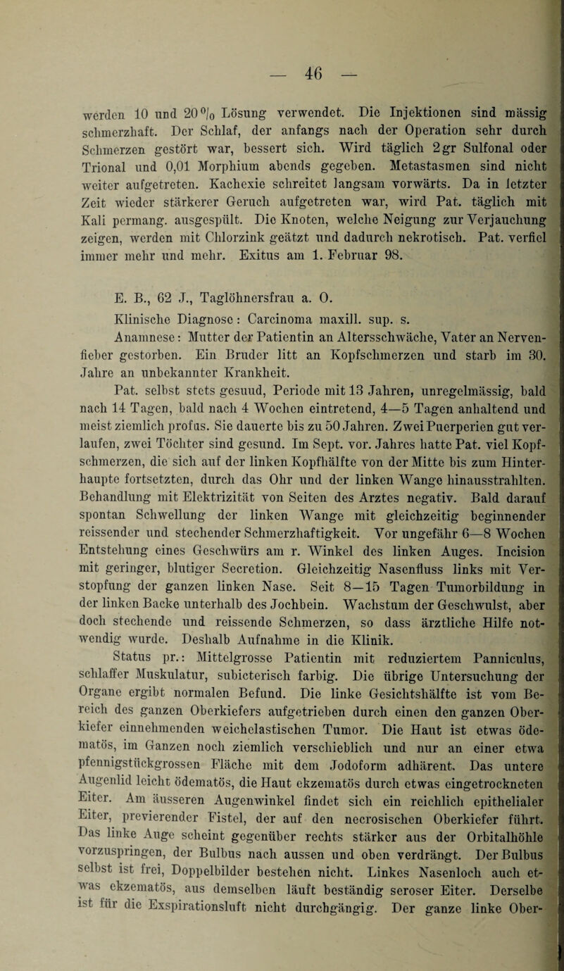 werden 10 und 20 °/0 Lösung verwendet. Die Injektionen sind massig schmerzhaft. Der Schlaf, der anfangs nach der Operation sehr durch Schmerzen gestört war, bessert sich. Wird täglich 2gr Sulfonal oder Trional und 0,01 Morphium abends gegeben. Metastasmen sind nicht weiter aufgetreten. Kachexie schreitet langsam vorwärts. Da in letzter Zeit wieder stärkerer Geruch aufgetreten war, wird Pat. täglich mit Kali permang. ausgespült. Die Knoten, welche Neigung zur Verjauchung zeigen, werden mit Chlorzink geätzt und dadurch nekrotisch. Pat. verfiel immer mehr und mehr. Exitus am 1. Februar 98. E. B., 62 J., Taglöhnersfrau a. 0. Klinische Diagnose : Carcinoma maxill. sup. s. Anamnese: Mutter der Patientin an Altersschwäche, Vater an Nerven¬ fieber gestorben. Ein Bruder litt an Kopfschmerzen und starb im 30. Jahre an unbekannter Krankheit. Pat. selbst stets gesund, Periode mit 13 Jahren, unregelmässig, bald nach 14 Tagen, bald nach 4 Wochen eintretend, 4—5 Tagen anhaltend und meist ziemlich profas. Sie dauerte bis zu 50 Jahren. Zwei Puerperien gut ver¬ laufen, zwei Töchter sind gesund. Im Sept. vor. Jahres hatte Pat. viel Kopf¬ schmerzen, die sich auf der linken Kopfhälfte von der Mitte bis zum Hinter¬ haupte fortsetzten, durch das Ohr und der linken Wange hinausstrahlten. Behandlung mit Elektrizität von Seiten des Arztes negativ. Bald darauf spontan Schwellung der linken Wange mit gleichzeitig beginnender reissender und stechender Schmerzhaftigkeit. Vor ungefähr 6—8 Wochen Entstehung eines Geschwürs am r. Winkel des linken Auges. Incision mit geringer, blutiger Secretion. Gleichzeitig Nasenfluss links mit Ver¬ stopfung der ganzen linken Nase. Seit 8—15 Tagen Tumorbildung in der linken Backe unterhalb des Jochbein. Wachstum der Geschwulst, aber doch stechende und reissende Schmerzen, so dass ärztliche Hilfe not¬ wendig wurde. Deshalb Aufnahme in die Klinik. Status pr.: Mittelgrosse Patientin mit reduziertem Panniculus, schlaffer Muskulatur, subicterisch farbig. Die übrige Untersuchung der Organe ergibt normalen Befund. Die linke Gesichtshälfte ist vom Be¬ reich des ganzen Oberkiefers aufgetrieben durch einen den ganzen Ober¬ kiefer einnehmenden weichelastischen Tumor. Die Haut ist etwas öde- matös, im Ganzen noch ziemlich verschieblich und nur an einer etwa pfennigstückgrossen Fläche mit dem Jodoform adhärent. Das untere i Augenlid leiclir ödematös, die Haut ekzematös durch etwas eingetrockneten Eiter. Am äusseren Augenwinkel findet sich ein reichlich epithelialer Eiter, previerender Fistel, der auf den necrosischen Oberkiefer führt. Das linke Auge scheint gegenüber rechts stärker aus der Orbitalhöhle vorzuspringen, der Bulbus nach aussen und oben verdrängt. Der Bulbus selbst ist frei, Doppelbilder bestehen nicht. Linkes Nasenloch auch et- A\as ekzematös, aus demselben läuft beständig seröser Eiter. Derselbe iG füi die Exspirationsluft nicht durchgängig. Der ganze linke Ober-