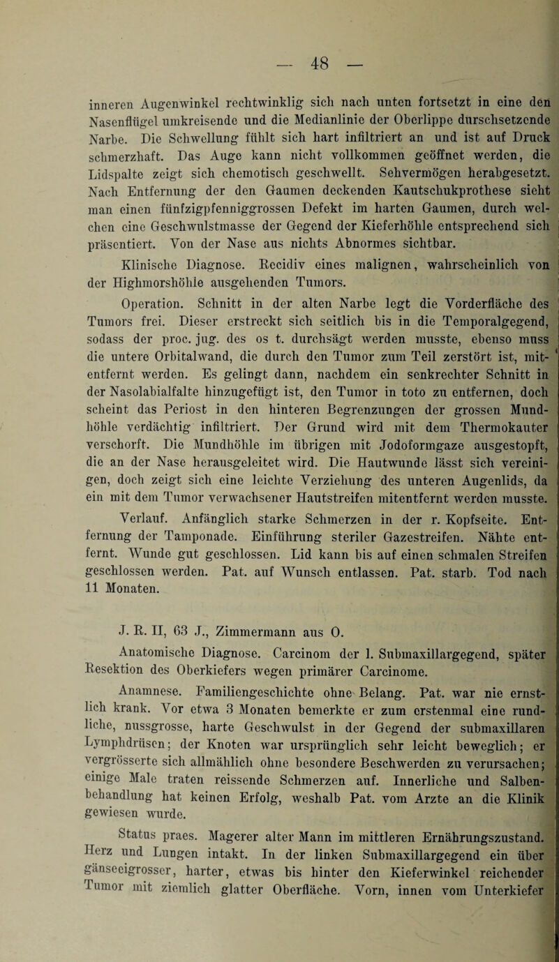 inneren Augenwinkel rechtwinklig sich nach unten fortsetzt in eine den Nasenflügel umkreisende und die Medianlinie der Oberlippe durchsetzende Narbe. Oie Schwellung fühlt sich hart infiltriert an und ist auf Druck schmerzhaft. Das Auge kann nicht vollkommen geöffnet werden, die Lidspalte zeigt sich chemotisch geschwellt. Sehvermögen herabgesetzt. Nach Entfernung der den Gaumen deckenden Kautschukprothese sieht man einen fünfzigpfenniggrossen Defekt im harten Gaumen, durch wel¬ chen eine Geschwulstmasse der Gegend der Kieferhöhle entsprechend sich präsentiert. Von der Nase aus nichts Abnormes sichtbar. Klinische Diagnose. Recidiv eines malignen, wahrscheinlich von der Highmorshöhle ausgehenden Tumors. Operation. Schnitt in der alten Narbe legt die Vorderfläche des Tumors frei. Dieser erstreckt sich seitlich bis in die Temporalgegend, sodass der proc. jug. des os t. durchsägt werden musste, ebenso muss die untere Orbitalwand, die durch den Tumor zum Teil zerstört ist, mit- * entfernt werden. Es gelingt dann, nachdem ein senkrechter Schnitt in der Nasolabialfalte hinzugefügt ist, den Tumor in toto zu entfernen, doch scheint das Periost in den hinteren Begrenzungen der grossen Mund¬ höhle verdächtig infiltriert. Der Grund wird mit dem Thermokauter verschorft. Die Mundhöhle im übrigen mit Jodoformgaze ausgestopft, die an der Nase herausgeleitet wird. Die Hautwunde lässt sich vereini¬ gen, doch zeigt sich eine leichte Verziehung des unteren Augenlids, da ein mit dem Tumor verwachsener Hautstreifen mitentfernt werden musste. Verlauf. Anfänglich starke Schmerzen in der r. Kopfseite. Ent¬ fernung der Tamponade. Einführung steriler Gazestreifen. Nähte ent¬ fernt. Wunde gut geschlossen. Lid kann bis auf einen schmalen Streifen geschlossen werden. Pat. auf Wunsch entlassen. Pat. starb. Tod nach 11 Monaten. J. R. II, 63 J., Zimmermann aus 0. Anatomische Diagnose. Carcinom der 1. Submaxillargegend, später Resektion des Oberkiefers wegen primärer Carcinome. Anamnese. Familiengeschichte ohne Belang. Pat. war nie ernst¬ lich krank. Vor etwa 3 Monaten bemerkte er zum erstenmal eine rund¬ liche, nussgrosse, harte Geschwulst in der Gegend der submaxillaren Lymphdrüscn; der Knoten war ursprünglich sehr leicht beweglich; er vergrösserte sich allmählich ohne besondere Beschwerden zu verursachen; einige Male traten reissende Schmerzen auf. Innerliche und Salben¬ behandlung hat keinen Erfolg, weshalb Pat. vom Arzte an die Klinik gewiesen wurde. Status praes. Magerer alter Mann im mittleren Ernährungszustand. Herz und Lungen intakt. In der linken Submaxillargegend ein über gänseeigrosser, harter, etwas bis hinter den Kieferwinkel reichender rumor mit ziemlich glatter Oberfläche. Vorn, innen vom Unterkiefer