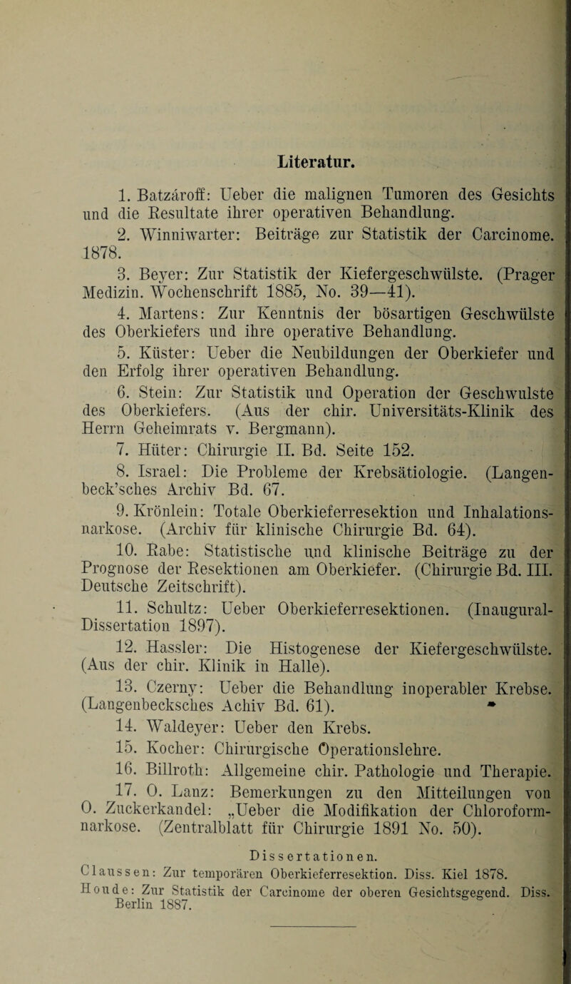 Literatur. 1. Batzäroff: Ueber die malignen Tumoren des Gesichts und die Resultate ihrer operativen Behandlung. 2. Winniwarter: Beiträge zur Statistik der Carcinome. 1878. 3. Beyer: Zur Statistik der Kiefergeschwülste. (Prager Medizin. Wochenschrift 1885, No. 39—41). 4. Martens: Zur Kenntnis der bösartigen Geschwülste des Oberkiefers und ihre operative Behandlung. 5. Küster: Ueber die Neubildungen der Oberkiefer und den Erfolg ihrer operativen Behandlung. 6. Stein: Zur Statistik und Operation der Geschwülste des Oberkiefers. (Aus der chir. Universitäts-Klinik des Herrn Geheimrats v. Bergmann). 7. Hüter: Chirurgie II. Bd. Seite 452. 8. Israel: Die Probleme der Krebsätiologie. (Langen- beck’sches Archiv Bd. 67. 9. Krönlein: Totale Oberkieferresektion und Inhalations¬ narkose. (Archiv für klinische Chirurgie Bd. 64). 10. Rabe: Statistische und klinische Beiträge zu der Prognose der Resektionen am Oberkiefer. (Chirurgie Bd. III. Deutsche Zeitschrift). 11. Schultz: Ueber Oberkieferresektionen. (Inaugural- Dissertation 1897). 12. Hassler: Die Histogenese der Kiefergeschwülste. (Aus der chir. Klinik in Halle). 13. Czerny: Ueber die Behandlung inoperabler Krebse. (Langenbecksches Achiv Bd. 61). • 14. Waldeyer: Ueber den Krebs. 15. Kocher: Chirurgische Operationslehre. 16. Billrofh: Allgemeine chir. Pathologie und Therapie. 17. 0. Lanz: Bemerkungen zu den Mitteilungen von 0. Zuckerkandel: „Ueber die Modifikation der Chloroform¬ narkose. (Zentralblatt für Chirurgie 1891 No. 50). Dissertationen. CI aussen: Zur temporären Oberkieferresektion. Diss. Kiel 1878. Houde: Zur Statistik der Carcinome der oberen Gesichtsgeg'end. Diss. Berlin 1887. 1