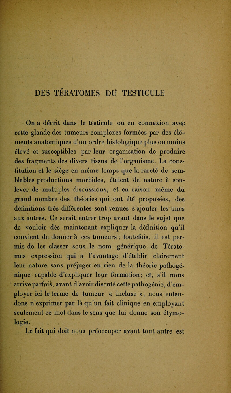 DES TÉRATOMES DÜ TESTICULE On a décrit dans le testicule ou en connexion ave^c cette glande des tumeurs complexes formées par des élé¬ ments anatomiques d’un ordre histologique plus ou moins élevé et susceptibles par leur organisation de produire des fragments des divers tissus de l’organisme. La cons¬ titution et le siège en même temps que la rareté de sem¬ blables productions morbides, étaient de nature à sou¬ lever de multiples discussions, et en raison même du grand nombre des théories qui ont été proposées, des définitions très differentes sont venues s’ajouter les unes aux autres. Ce serait entrer trop avant dans le sujet que de vouloir dès maintenant expliquer la définition qu’il convient de donner à ces tumeurs ; toutefois, il est per¬ mis de les classer sous le nom générique de Térato¬ mes expression qui a l’avantage d’établir clairement leur nature sans préjuger en rien de la théorie pathogé¬ nique capable d’expliquer leur formation; et, s’il nous arrive parfois, avant d’avoir discuté cette pathogénie, d’em¬ ployer ici le terme de tumeur « incluse », nous enten¬ dons n’exprimer par là qu’un fait clinique en employant seulement ce mot dans le sens que lui donne son étymo¬ logie. Le fait qui doit nous préoccuper avant tout autre est