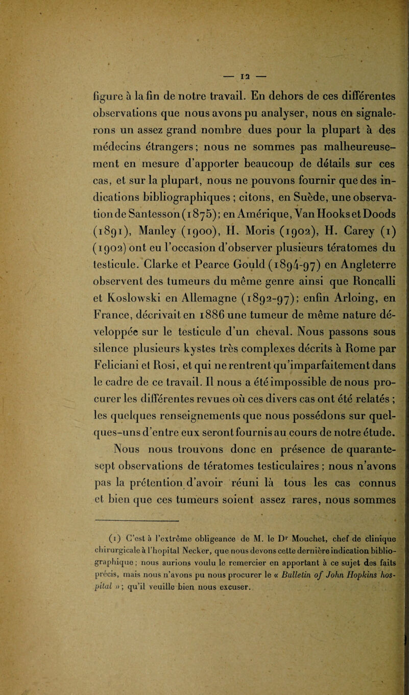 figure à la fin de notre travail. En dehors de ees différentes observations que nous avons pu analyser, nous en signale¬ rons un assez grand nombre dues pour la plupart à des médecins étrangers; nous ne sommes pas malheureuse¬ ment en mesure d’apporter beaucoup de détails sur ces cas, et sur la plupart, nous ne pouvons fournir que des in¬ dications bibliographiques ; citons, en Suède, une observa¬ tion de Santesson(i875); en Amérique, Van Hooks et Doods (1891), Manley (1900), H. Moris (1902), H. Garey (1) (1902) ont eu l’occasion d’observer plusieurs tératomes du testicule. Clarke et Pearce Gould (1894-97) en Angleterre observent des tumeurs du même genre ainsi que Roncalli et Koslowski en Allemagne (1892-97); enfin Arloing, en France, décrivait en 1886 une tumeur de même nature dé¬ veloppée sur le testicule d’un cheval. Nous passons sous silence plusieurs kystes très complexes décrits à Rome par Feliciani et Rosi, et qui ne rentrent qu imparfaitement dans le cadre de ce travail. Il nous a été impossible de nous pro¬ curer les différentes revues où ces divers cas ont été relatés ; les quelques renseignements que nous possédons sur quel¬ ques-uns d’entre eux seront fournis au cours de notre étude. Nous nous trouvons donc en présence de quarante- sept observations de tératomes testiculaires ; nous n’avons pas la prétention d’avoir réuni là tous les cas connus et bien que ces tumeurs soient assez rares, nous sommes (1) C’est à l’extrême obligeance de M. le Dr Mouchet, chef de clinique chirurgicale à l’hôpital Necker, que nous devons cette dernière indication biblio¬ graphique ; nous aurions voulu le remercier en apportant à ce sujet des faits précis, mais nous n’avons pu nous procurer le « Bulletin of John Hopkins hos¬ pital » ; qu’il veuille bien nous excuser.