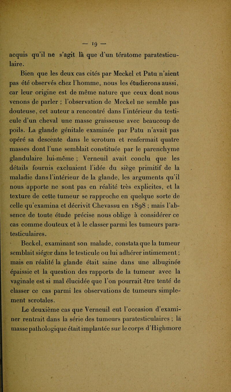 acquis qu’il ne s’agit là que d’un tératome paratesticu- laire. Bien que les deux cas cités par Meckel et Patu n’aient pas été observés chez l’homme, nous les étudierons aussi, car leur origine est de même nature que ceux dont nous venons de parler ; l’observation de Meckel ne semble pas douteuse, cet auteur a rencontré dans l’intérieur du testi¬ cule d’un cheval une masse graisseuse avec beaucoup de poils. La glande génitale examinée par Patu n’avait pas opéré sa descente dans le scrotum et renfermait quatre masses dont l’une semblait constituée par le parenchyme glandulaire lui-même ; Verneuil avait conclu que les détails fournis excluaient l’idée du siège primitif de la maladie dans l’intérieur de la glande, les arguments qu’il nous apporte ne sont pas en réalité très explicites, et la texture de cette tumeur se rapproche en quelque sorte de celle qu’examina et décrivit Ghevassu en 1898 ; mais l’ab¬ sence de toute étude précise nous oblige à considérer ce cas comme douteux et à le classer parmi les tumeurs para- tesliculaires. Beckel, examinant son malade, constata que la tumeur semblait siéger dans le testicule ou lui adhérer intimement ; mais en réalité la glande était saine dans une albuginée épaissie et la question des rapports de la tumeur avec la vaginale est si mal élucidée que l’on pourrait être tenté de classer ce cas parmi les observations de tumeurs simple¬ ment scrotales. Le deuxième cas que Verneuil eut l’occasion d’exami¬ ner rentrait dans la série des tumeurs paratesticulaires ; la masse pathologique était implantée sur le corps d’Highmore