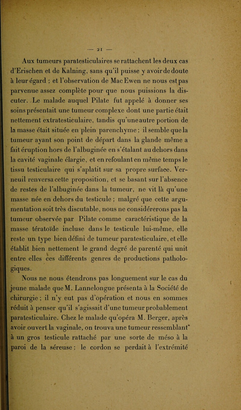 Aux tumeurs paratesticulaires se rattachent les deux cas d’Erischen et de Kalning, sans qu’il puisse y avoir de doute à leur égard ; et l’observation de MacEwen ne nous est pas parvenue assez complète pour que nous puissions la dis¬ cuter. .Le malade auquel Pilate fut appelé à donner ses soins présentait une tumeur complexe dont une partie était nettement extratesticulaire, tandis qu’une autre portion de la masse était située en plein parenchyme ; il semble que la tumeur ayant son point de départ dans la glande même a fait éruption hors de l’albuginée en s’étalant au dehors dans la cavité vaginale élargie, et en refoulant en même temps le tissu testiculaire qui s’aplatit sur sa propre surface. Ver- neuil renversa cette proposition, et se basant sur l’absence de restes de l’albuginée dans la tumeur, ne vit là qu’une masse née en dehors du testicule ; malgré que cette argu¬ mentation soit très discutable, nous ne considérerons pas la tumeur observée par Pilate comme caractéristique de la masse tératoïde incluse dans le testicule lui-même, elle reste un type bien défini de tumeur paratesticulaire, et elle établit bien nettement le grand degré de parenté qui unit entre elles ces différents genres de productions patholo¬ giques. Nous ne nous étendrons pas longuement sur le cas du jeune malade queM. Lannelongue présenta à la Société de chirurgie ; il n’y eut pas d’opération et nous en sommes réduit à penser qu’il s’agissait d’une tumeur probablement paratesticulaire. Chez le malade qu’opéra M. Berger, après avoir ouvert la vaginale, on trouva une tumeur ressemblant* à un gros testicule rattaché par une sorte de méso à la paroi de la séreuse ; le cordon se perdait à l’extrémité