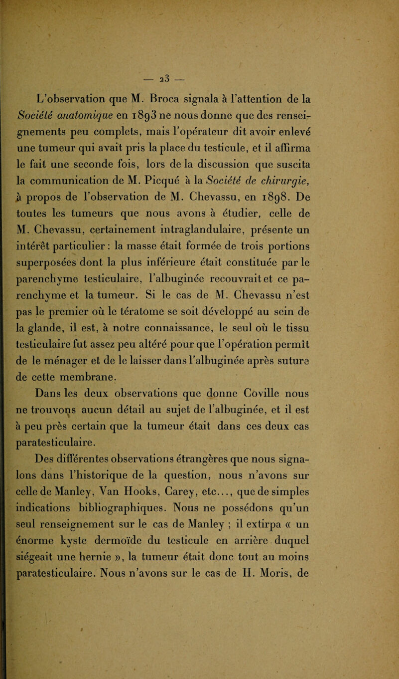 L’observation que M. Broca signala à l’attention de la Société anatomique en 1893 ne nous donne que des rensei¬ gnements peu complets, mais l’opérateur dit avoir enlevé une tumeur qui avait pris la place du testicule, et il affirma le fait une seconde fois, lors delà discussion que suscita la communication de M. Picqué à la Société de chirurgie, à propos de l’observation de M. Chevassu, en 1898. De toutes les tumeurs que nous avons à étudier, celle de M. Chevassu, certainement intraglandulaire, présente un intérêt particulier : la masse était formée de trois portions superposées dont la plus inférieure était constituée par le parenchyme testiculaire, l’albuginée recouvrait et ce pa¬ renchyme et la tumeur. Si le cas de M. Chevassu n’est pas le premier où le tératome se soit développé au sein de la glande, il est, à notre connaissance, le seul où le tissu testiculaire fut assez peu altéré pour que l’opération permît de le ménager et de le laisser dans l’albuginée après suture de cette membrane. Dans les deux observations que donne Coville nous ne trouvons aucun détail au sujet de l’albuginée, et il est à peu près certain que la tumeur était dans ces deux cas paratesticulaire. Des différentes observations étrangères que nous signa¬ lons dans l’historique de la question, nous n’avons sur celle de Manley, Van Hooks, Carey, etc..., que de simples indications bibliographiques. Nous ne possédons qu’un seul renseignement sur le cas de Manley ; il extirpa (( un énorme kyste dermoïde du testicule en arrière duquel siégeait une hernie », la tumeur était donc tout au moins paratesticulaire. Nous n’avons sur le cas de H. Moris, de