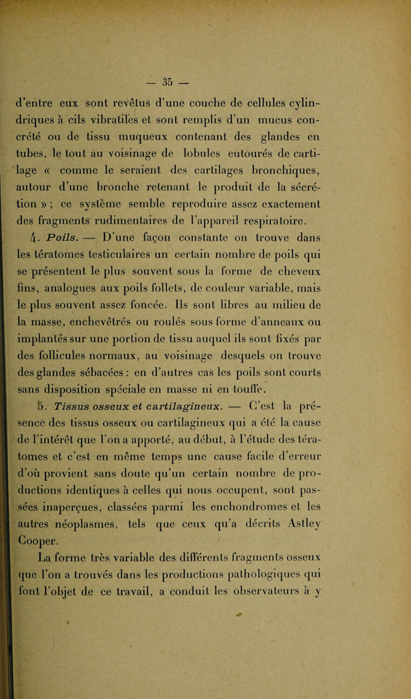 d’entre eux sont revêtus d’une couche de cellules cylin¬ driques à cils vibratiles et sont remplis d’un mucus con¬ crète ou de tissu muqueux contenant des glandes en tubes, le tout au voisinage de lobules eutourés de carti¬ lage (( comme le seraient des cartilages bronchiques, autour d’une bronche retenant le produit de la sécré¬ tion » ; ce système semble reproduire assez exactement des fragments rudimentaires de l’appareil respiratoire. 4. Poils. — D’une façon constante on trouve dans les tératomes testiculaires un certain nombre de poils qui se présentent le plus souvent sous la forme de cheveux fins, analogues aux poils follets, de couleur variable, mais le plus souvent assez foncée. Ils sont libres au milieu de la masse, enchevêtrés ou roulés sous forme d’anneaux ou implantés sur une portion de tissu auquel ils sont fixés par des follicules normaux, au voisinage desquels on trouve des glandes sébacées; en d’autres cas les poils sont courts sans disposition spéciale en masse ni en touffe. 5. Tissus osseux et cartilagineux. — C’est la pré¬ sence des tissus osseux ou cartilagineux qui a été la cause de l’intérêt que l’on a apporté, au début, à l’étude des téra¬ tomes et c’est en même temps une cause facile d’erreur d’où provient sans doute qu’un certain nombre de pro¬ ductions identiques à celles qui nous occupent, sont pas¬ sées inaperçues, classées parmi les enchondromes et les autres néoplasmes, tels que ceux qu’a décrits Astley Cooper. La forme très variable des différents fragments osseux que l’on a trouvés dans les productions pathologiques qui font l’objet de ce travail, a conduit les observateurs a y