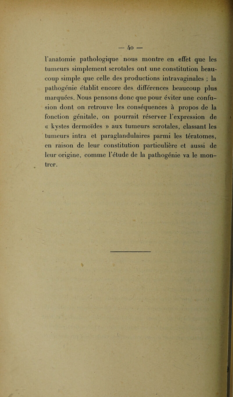 l’anatomie pathologique nous montre en effet que les tumeurs simplement scrotales ont une constitution beau¬ coup simple que celle des productions intravaginales ; la pathogénie établit encore des différences beaucoup plus marquées. Nous pensons donc que pour éviter une confu¬ sion dont on retrouve les conséquences à propos de la fonction génitale, on pourrait réserver l’expression de (( kystes dermoïdes » aux tumeurs scrotales, classant les tumeurs intra et paraglandulaires parmi les tératomes, en raison de leur constitution particulière et aussi de leur origine, comme l’étude de la pathogénie va le mon¬ trer. *