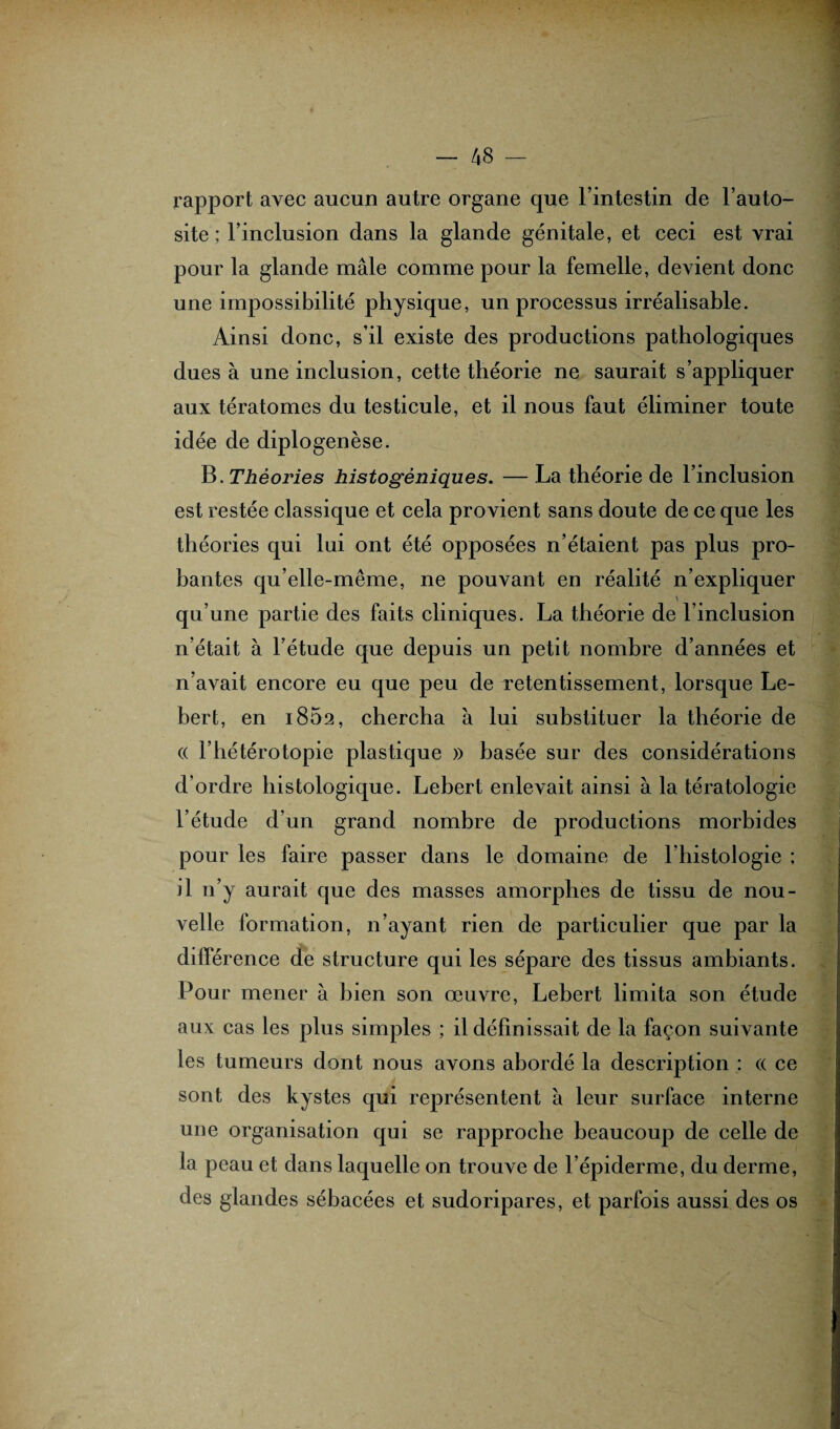 rapport avec aucun autre organe que l’intestin de l’auto- site ; l’inclusion dans la glande génitale, et ceci est vrai pour la glande mâle comme pour la femelle, devient donc une impossibilité physique, un processus irréalisable. Ainsi donc, s’il existe des productions pathologiques dues à une inclusion, cette théorie ne saurait s’appliquer aux tératomes du testicule, et il nous faut éliminer toute idée de diplogenèse. B. Théories histogèniques. — La théorie de l’inclusion est restée classique et cela provient sans doute de ce que les théories qui lui ont été opposées n’étaient pas plus pro¬ bantes qu’elle-même, ne pouvant en réalité n’expliquer qu’une partie des faits cliniques. La théorie de l’inclusion n’était à l’étude que depuis un petit nombre d’années et n’avait encore eu que peu de retentissement, lorsque Le- bert, en 1862, chercha à lui substituer la théorie de (( l’hétérotopie plastique » basée sur des considérations d’ordre histologique. Lebert enlevait ainsi à la tératologie l’étude d’un grand nombre de productions morbides pour les faire passer dans le domaine de l’histologie ; il 11’y aurait que des masses amorphes de tissu de nou¬ velle formation, 11’ayant rien de particulier que par la différence de structure qui les sépare des tissus ambiants. Pour mener à bien son œuvre, Lebert limita son étude aux cas les plus simples ; il définissait de la façon suivante les tumeurs dont nous avons abordé la description : « ce sont des kystes qui représentent à leur surface interne une organisation qui se rapproche beaucoup de celle de la peau et dans laquelle on trouve de l’épiderme, du derme, des glandes sébacées et sudoripares, et parfois aussi des os