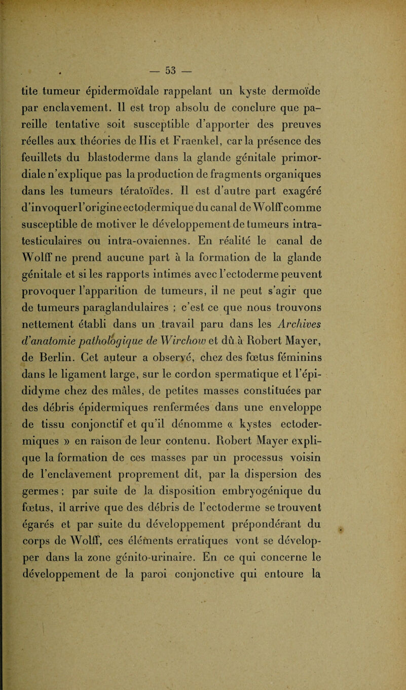tite tumeur épidermoïdale rappelant un kyste dermoïde par enclavement. Il est trop absolu de conclure que pa¬ reille tentative soit susceptible d’apporter des preuves réelles aux théories de Ilis et Fraenkel, caria présence des feuillets du blastoderme dans la glande génitale primor¬ diale n’explique pas la production de fragments organiques dans les tumeurs tératoïdes. Il est d’autre part exagéré d’invoquer l’origine ectodermique du canal deWolffcomme susceptible de motiver le développement de tumeurs intra- testiculaires ou intra-ovaiennes. En réalité le canal de Wolffne prend aucune part à la formation de la glande génitale et si les rapports intimes avec l’ectoderme peuvent provoquer l’apparition de tumeurs, il ne peut s’agir que de tumeurs paraglandulaires ; c’est ce que nous trouvons nettement établi dans un travail paru dans les Archives d’anatomie pathologique de Wirchow et dû à Robert Mayer, de Berlin. Cet auteur a obseryé, chez des fœtus féminins dans le ligament large, sur le cordon spermatique et l’épi- didyme chez des mâles, de petites masses constituées par des débris épidermiques renfermées dans une enveloppe de tissu conjonctif et qu’il dénomme a kystes ectoder- miques )) en raison de leur contenu. Robert Mayer expli¬ que la formation de ces masses par un processus voisin de l’enclavement proprement dit, par la dispersion des germes ; par suite de la disposition embryogénique du fœtus, il arrive que des débris de l’ectoderme se trouvent égarés et par suite du développement prépondérant du corps de WollT, ces éléments erratiques vont se dévelop¬ per dans la zone génito-urinaire. En ce qui concerne le développement de la paroi conjonctive qui entoure la