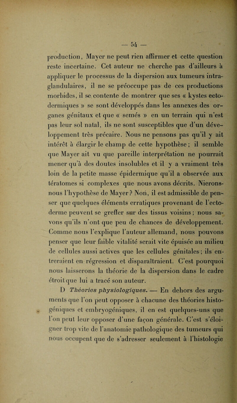 production, Mayer ne peut rien affirmer et cette question reste incertaine. Cet auteur ne cherche pas d’ailleurs à appliquer le processus de la dispersion aux tumeurs intra- glandulaires, il ne se préoccupe pas de ces productions morbides, il s-e, contente de montrer que ses « kystes ecto- dermiques » se sont développés dans les annexes des or¬ ganes génitaux et que (( semés » en un terrain qui n’est pas leur sol natal, ils ne sont susceptibles que d’un déve¬ loppement très précaire. Nous ne pensons pas qu’il y ait intérêt à élargir le champ de cette hypothèse ; il semble que Mayer ait vu que pareille interprétation ne pourrait mener qu’à des doutes insolubles et il y a vraiment très loin de la petite masse épidermique qu’il a observée aux tératomes si complexes que nous avons décrits. Nierons- nous l’hypothèse de Mayer? Non, il est admissible de pen¬ ser que quelques éléments erratiques provenant de l’ecto¬ derme peuvent se grelïer sur des tissus voisins ; nous sa¬ vons qu’ils n’ont que peu de chances de développement. Comme nous l’explique l’auteur allemand, nous pouvons penser que leur faible vitalité serait vite épuisée au milieu de cellules aussi actives que les cellules génitales ; ils en¬ treraient en régression et disparaîtraient. C’est pourquoi nous laisserons la théorie de la dispersion dans le cadre étroit que lui a tracé son auteur. D Théories physiologiques. — En dehors des argu¬ ments que l’on peut opposer à chacune des théories histo- géniques et embryogéniques, il en est quelques-uns que l’on peut leur opposer d’une façon générale. C’est s’éloi¬ gner trop vite de l’anatomie pathologique des tumeurs qui nous occupent que de s’adresser seulement à l’histologie