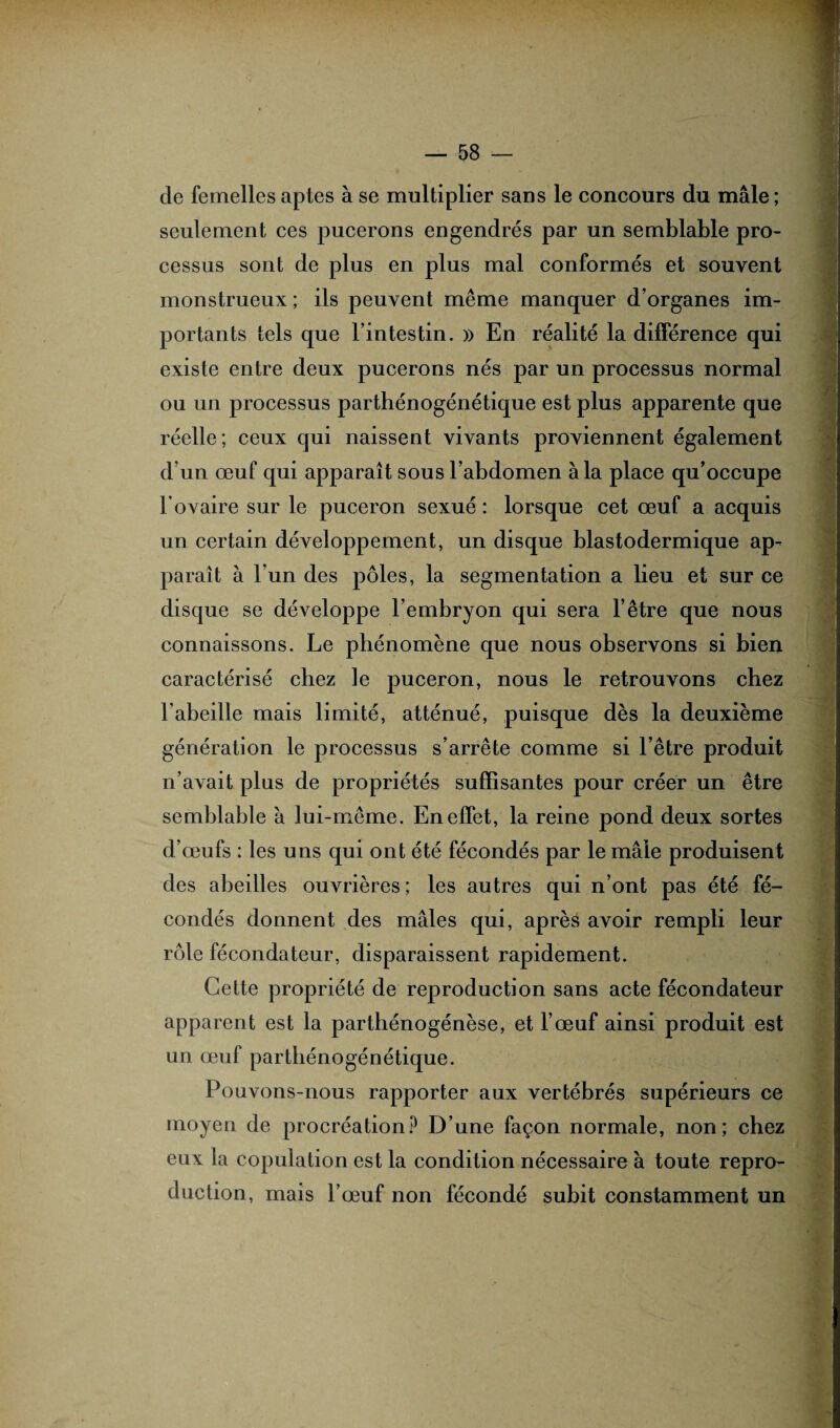 de femelles aptes à se multiplier sans le concours du mâle ; seulement ces pucerons engendrés par un semblable pro¬ cessus sont de plus en plus mal conformés et souvent monstrueux ; ils peuvent même manquer d’organes im¬ portants tels que l’intestin. » En réalité la différence qui existe entre deux pucerons nés par un processus normal ou un processus parthénogénétique est plus apparente que réelle ; ceux qui naissent vivants proviennent également d’un œuf qui apparaît sous l’abdomen à la place qu’occupe b ovaire sur le puceron sexué : lorsque cet œuf a acquis un certain développement, un disque blastodermique ap¬ paraît à l’un des pôles, la segmentation a lieu et sur ce disque se développe l’embryon qui sera l’être que nous connaissons. Le phénomène que nous observons si bien caractérisé chez le puceron, nous le retrouvons chez l’abeille mais limité, atténué, puisque dès la deuxième génération le processus s’arrête comme si l’être produit n’avait plus de propriétés suffisantes pour créer un être semblable à lui-même. En effet, la reine pond deux sortes d’œufs : les uns qui ont été fécondés par le mâle produisent des abeilles ouvrières ; les autres qui n’ont pas été fé¬ condés donnent des mâles qui, après avoir rempli leur rôle fécondateur, disparaissent rapidement. Cette propriété de reproduction sans acte fécondateur apparent est la parthénogénèse, et l’œuf ainsi produit est un œuf parthénogénétique. Pouvons-nous rapporter aux vertébrés supérieurs ce moyen de procréation? D’une façon normale, non; chez eux la copulation est la condition nécessaire à toute repro¬ duction, mais l’œuf non fécondé subit constamment un '