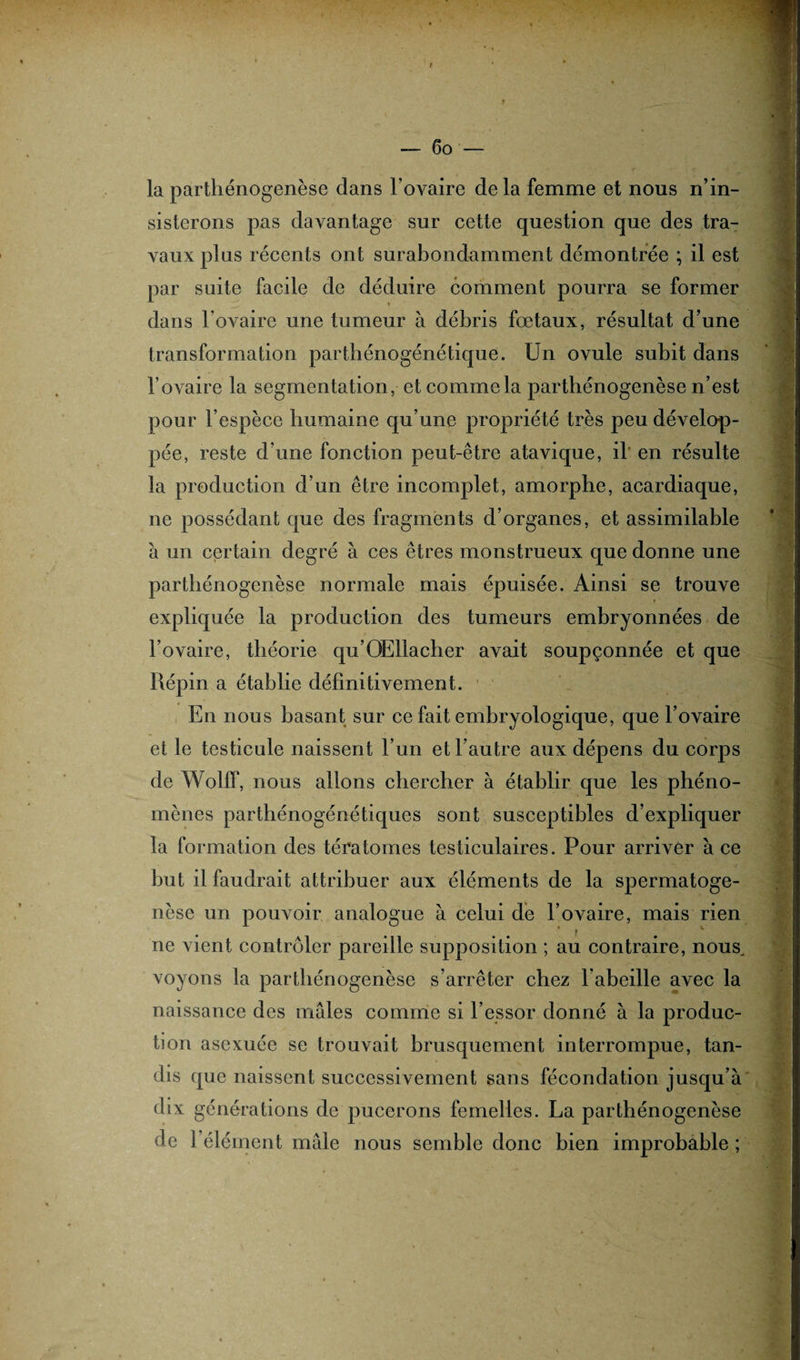 la parthénogenèse dans l'ovaire delà femme et nous n’in¬ sisterons pas davantage sur cette question que des tra¬ vaux plus récents ont surabondamment démontrée ; il est par suite facile de déduire comment pourra se former dans l’ovaire une tumeur à débris fœtaux, résultat d’une transformation parthénogénétique. Un ovule subit dans l’ovaire la segmentation, et comme la parthénogenèse n’est pour l’espèce humaine qu’une propriété très peu dévelop¬ pée, reste d une fonction peut-être atavique, il' en résulte la production d’un être incomplet, amorphe, acardiaque, ne possédant que des fragments d’organes, et assimilable à un certain degré à ces êtres monstrueux que donne une parthénogenèse normale mais épuisée. Ainsi se trouve expliquée la production des tumeurs embryonnées de l’ovaire, théorie qu’OEllacher avait soupçonnée et que Répin a établie définitivement. 1 En nous basant sur ce fait embryologique, que l’ovaire et le testicule naissent l’un et l’autre aux dépens du corps de Wolff, nous allons chercher à établir que les phéno¬ mènes parthénogénétiques sont susceptibles d’expliquer la formation des tératomes testiculaires. Pour arriver à ce but il faudrait attribuer aux éléments de la spermatoge¬ nèse un pouvoir analogue à celui de l’ovaire, mais rien f v ne vient contrôler pareille supposition ; au contraire, nous, voyons la parthénogenèse s’arrêter chez l'abeille avec la naissance des males comme si l’essor donné à la produc¬ tion asexuée se trouvait brusquement interrompue, tan¬ dis que naissent successivement sans fécondation jusqu’à dix générations de pucerons femelles. La parthénogenèse de l’élément mâle nous semble donc bien improbable ;