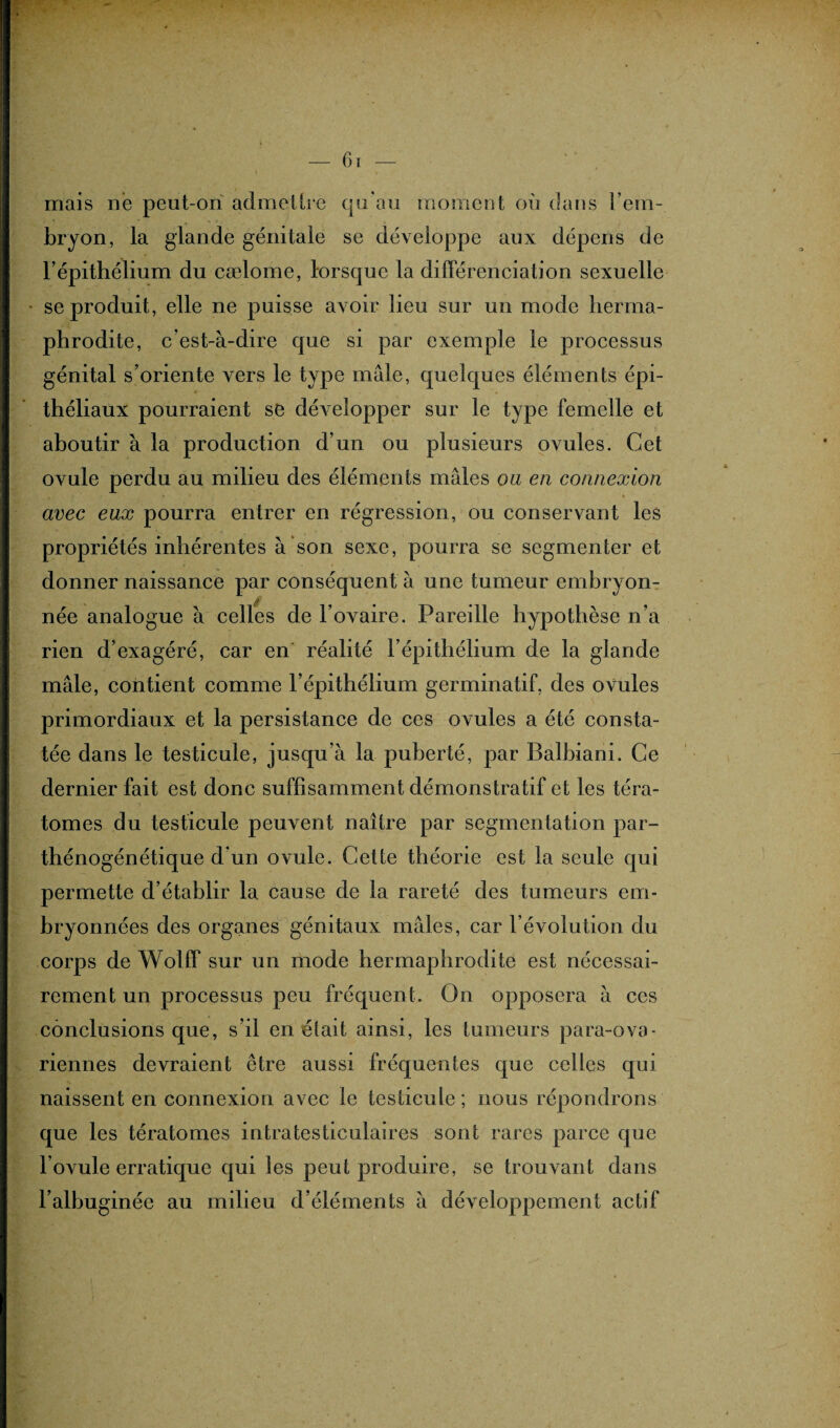 — 6 r — mais ne peut-on admettre qu'au moment où dans l'em¬ bryon, la glande génitale se développe aux dépens de l’épithélium du cælome, lorsque la différenciation sexuelle se produit, elle ne puisse avoir lieu sur un mode herma¬ phrodite, c’est-à-dire que si par exemple le processus génital s’oriente vers le type mâle, quelques éléments épi¬ théliaux pourraient se développer sur le type femelle et aboutir à la production d’un ou plusieurs ovules. Cet ovule perdu au milieu des éléments mâles ou en connexion avec eux pourra entrer en régression, ou conservant les propriétés inhérentes à son sexe, pourra se segmenter et donner naissance par conséquent à une tumeur embryon- née analogue à celles de l’ovaire. Pareille hypothèse n’a rien d’exagéré, car en réalité l’épithélium de la glande mâle, contient comme l’épithélium germinatif, des ovules primordiaux et la persistance de ces ovules a été consta¬ tée dans le testicule, jusqu'à la puberté, par Balbiani. Ce dernier fait est donc suffisamment démonstratif et les téra¬ tomes du testicule peuvent naître par segmentation par- thénogénétique d'un ovule. Cette théorie est la seule qui permette d’établir la cause de la rareté des tumeurs em- bryonnées des organes génitaux mâles, car l’évolution du corps de Wolff sur un mode hermaphrodite est nécessai¬ rement un processus peu fréquent. On opposera à ces conclusions que, s’il en était ainsi, les tumeurs para-ova¬ riennes devraient être aussi fréquentes que celles qui naissent en connexion avec le testicule; nous répondrons que les tératomes intratesticulaires sont rares parce que l’ovule erratique qui les peut produire, se trouvant dans l’albuginée au milieu d’éléments à développement actif