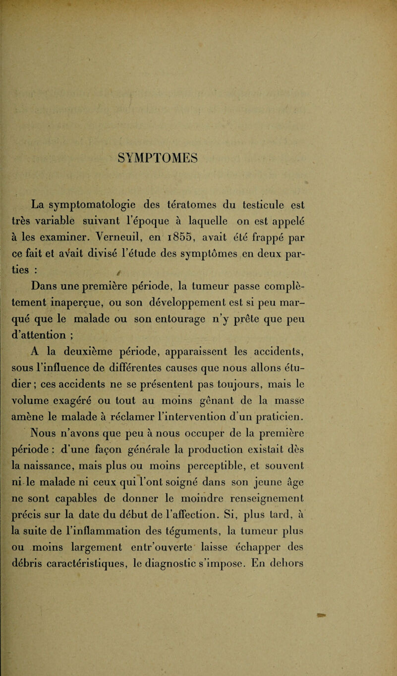 . SYMPTOMES La symptomatologie des tératomes du testicule est très variable suivant l’époque à laquelle on est appelé à les examiner. Yerneuil, en i855, avait été frappé par ce fait et avait divisé l’étude des symptômes en deux par¬ ties : à Dans une première période, la tumeur passe complè¬ tement inaperçue, ou son développement est si peu mar¬ qué que le malade ou son entourage n’y prête que peu d’attention ; A la deuxième période, apparaissent les accidents, sous l’influence de différentes causes que nous allons étu¬ dier ; ces accidents ne se présentent pas toujours, mais le volume exagéré ou tout au moins gênant de la masse amène le malade à réclamer l’intervention d’un praticien. Nous n’avons que peu à nous occuper de la première période : d’une façon générale la production existait dès la naissance, mais plus ou moins perceptible, et souvent ne sont capables de donner le moindre renseignement précis sur la date du début de l’affection. Si, plus tard, à la suite de l’inflammation des téguments, la tumeur plus ou moins largement entr’ouverte laisse échapper des débris caractéristiques, le diagnostic s’impose. En dehors
