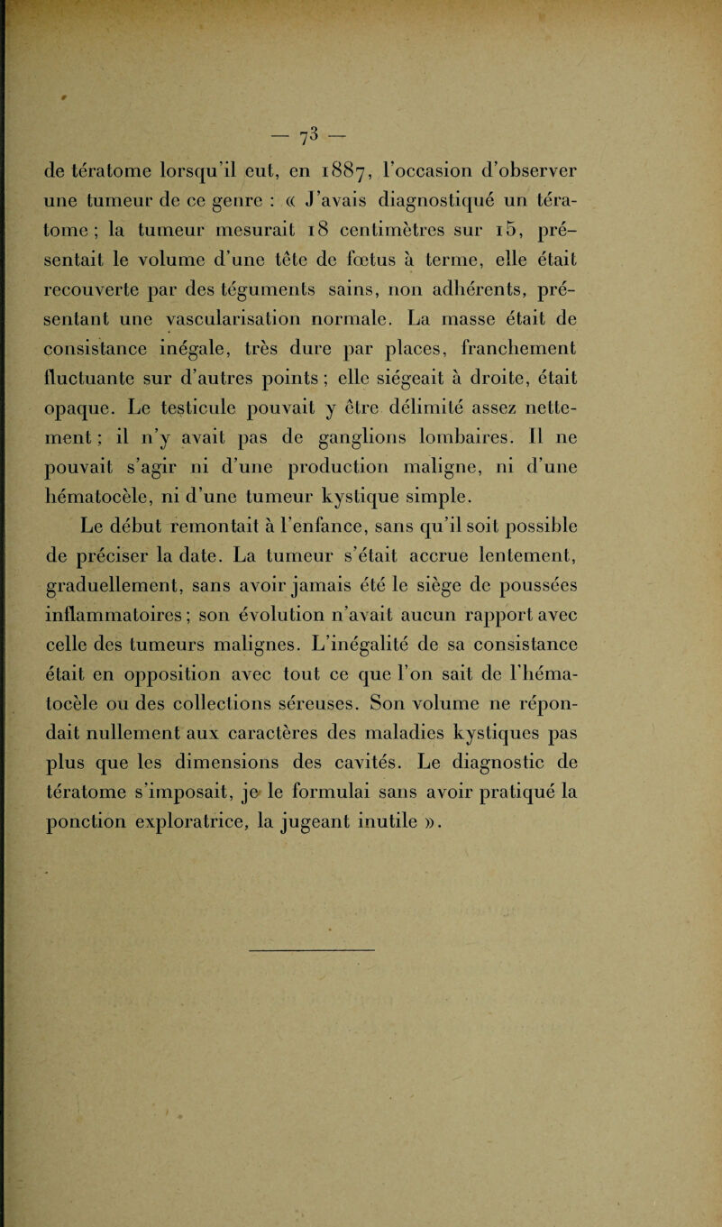 P — 73 — de tératome lorsqu’il eut, en 1(887, l’occasion d’observer une tumeur de ce genre : (( J’avais diagnostiqué un téra¬ tome ; la tumeur mesurait 18 centimètres sur i5, pré¬ sentait le volume d’une tête de fœtus à terme, elle était recouverte par des téguments sains, non adhérents, pré¬ sentant une vascularisation normale. La masse était de consistance inégale, très dure par places, franchement fluctuante sur d’autres points; elle siégeait à droite, était opaque. Le testicule pouvait y être délimité assez nette¬ ment ; il n’y avait pas de ganglions lombaires. Il ne pouvait s’agir ni d’une production maligne, ni d’une hématocèle, ni d’une tumeur kystique simple. Le début remontait à l’enfance, sans qu’il soit possible de préciser la date. La tumeur s’était accrue lentement, graduellement, sans avoir jamais été le siège de poussées inflammatoires ; son évolution n’avait aucun rapport avec celle des tumeurs malignes. L’inégalité de sa consistance était en opposition avec tout ce que l’on sait de l’héma- tocèle ou des collections séreuses. Son volume ne répon¬ dait nullement aux caractères des maladies kystiques pas plus que les dimensions des cavités. Le diagnostic de tératome s’imposait, je» le formulai sans avoir pratiqué la ponction exploratrice, la jugeant inutile ».