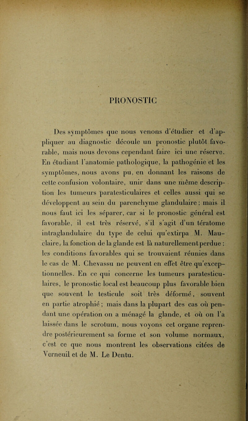 PRONOSTIC Des symptômes que nous venons d’étudier et d’ap¬ pliquer au diagnostic découle un pronostic plutôt favo¬ rable, mais nous devons cependant faire ici une réserve. En étudiant l’anatomie pathologique, la pathogénie et les symptômes, nous avons pu, en donnant les raisons de cette confusion volontaire, unir dans une même descrip¬ tion les tumeurs paratesticulaires et celles aussi qui se développent au sein du parenchyme glandulaire ; mais il nous faut ici les séparer, car si le pronostic général est favorable, il est très réservé, s’il s’agit d’un tératome intraglandulaire du type de celui qu’extirpa M. Mau- claire, la fonction de la glande est là naturellement perdue ; les conditions favorables qui se trouvaient réunies dans le cas de M. Chevassu ne peuvent en effet être qu’excep¬ tionnelles. En ce qui concerne les tumeurs paratesticu¬ laires, le pronostic local est beaucoup plus favorable bien que souvent le testicule soit très déformé, souvent en partie atrophié ; mais dans la plupart des cas où pen¬ dant une opération on a ménagé la glande, et où on l’a laissée dans le scrotum, nous voyons cet organe repren¬ dre postérieurement sa forme et son volume normaux, c’est ce que nous montrent les observations citées de Verneuil et de M. Le Dentu.