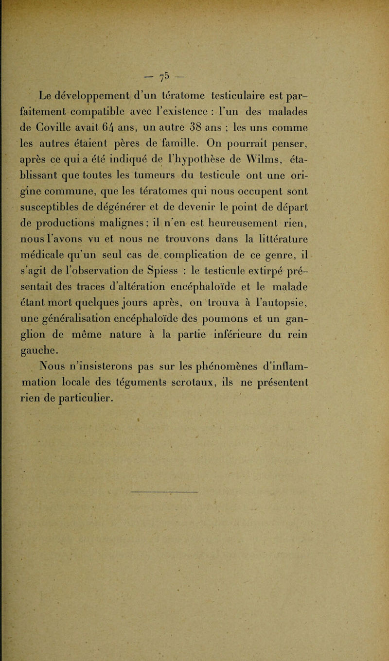 Le développement d’un tératome testiculaire est par¬ faitement compatible avec l’existence : l’un des malades de Coville avait 64 ans, un autre 38 ans ; les uns comme les autres étaient pères de famille. On pourrait penser, après ce qui a été indiqué de l’hypothèse de Wilms, éta¬ blissant que toutes les tumeurs du testicule ont une ori¬ gine commune, que les tératomes qui nous occupent sont susceptibles de dégénérer et de devenir le point de départ de productions malignes; il n’en est heureusement rien, nous l’avons vu et nous ne trouvons dans la littérature médicale qu’un seul cas de. complication de ce genre, il s’agit de l’observation de Spiess : le testicule extirpé pré¬ sentait des traces d’altération encéphaloïde et le malade étant mort quelques jours après, on trouva à l’autopsie, une généralisation encéphaloïde des poumons et un gan¬ glion de même nature à la partie inférieure du rein Nous n’insisterons pas sur les phénomènes d’inflam¬ mation locale des téguments scrotaux, ils ne présentent rien de particulier.